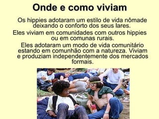 Onde e como viviam Os hippies adotaram um estilo de vida nômade deixando o conforto dos seus lares.  Eles viviam em comunidades com outros hippies ou em comunas rurais. Eles adotaram um modo de vida comunitário estando em comunhão com a natureza. Viviam e produziam independentemente dos mercados formais. 