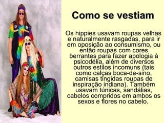 Como se vestiam    Os hippies usavam roupas velhas e naturalmente rasgadas, para ir em oposição ao consumismo, ou então roupas com cores berrantes para fazer apologia à psicodélia, além de diversos outros estilos incomuns (tais como calças boca-de-sino, camisas tingidas roupas de inspiração indiana). Também usavam túnicas, sandálias, cabelos compridos em ambos os sexos e flores no cabelo.   