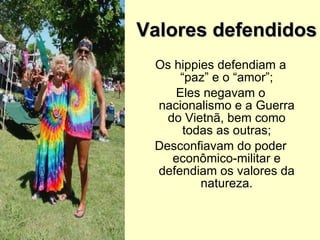 Valores defendidos Os hippies defendiam a “paz” e o “amor”; Eles negavam o nacionalismo e a Guerra do Vietnã, bem como todas as outras; Desconfiavam do poder econômico-militar e defendiam os valores da natureza. 