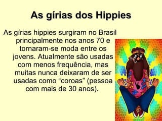 As gírias dos Hippies As gírias hippies surgiram no Brasil principalmente nos anos 70 e tornaram-se moda entre os jovens. Atualmente são usadas com menos frequência, mas muitas nunca deixaram de ser usadas como “coroas” (pessoa com mais de 30 anos).  