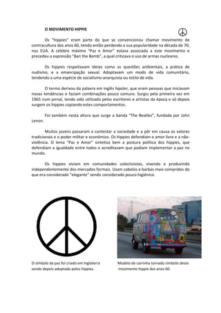 O MOVIMENTO HIPPIE

       Os "hippies" eram parte do que se convencionou chamar movimento de
contracultura dos anos 60, tendo então perdendo a sua popularidade na década de 70,
nos EUA. A célebre máxima "Paz e Amor" es    estava associada a este movimento e
                                                            da
precedeu a expressão "Ban the Bomb", a qual criticava o uso de armas nucleares.

      Os hippies respeitavam ideias como as questões ambientais, a prática de
nudismo, e a emancipação sexual. Adoptavam um modo de vida comunitári
                                                                   comunitário,
tendendo a uma espécie de socialismo
                          socialismo-anarquista ou estilo de vida.

       O termo derivou da palavra em inglês hipster, que eram pessoas que iniciavam
novas tendências e faziam combinações pouco comuns. Surgiu pela primeira vez em
1965 num jornal, tendo sido utilizado pelos escritores e artistas da época e só depois
surgem os hippies copiando estes comportamentos.

         Foi também nesta altura que surge a banda “The Beatles”, fundada por John
Lenon.

        Muitos jovens passaram a contestar a sociedade e a pôr em causa os valores
tradicionais e o poder militar e económico. Os hippies defendiam o amor livre e a não-
violência. O lema "Paz e Amor" sintetiza bem a postura política dos hippies, que
         .
defendiam a igualdade entre todos e acreditavam que podiam implementar a paz no
                    ade
mundo.

       Os hippies viviam em comunidades colectivistas, vivendo e produzindo
independentemente dos mercados formais. Usam cabelos e barbas mais compridos do
que era considerado "elegante" sendo considerado pouco higiénico.




O símbolo da paz foi criado em Inglaterra     Modelo de carrinha tornado símbolo deste
sendo depois adoptado pelos hippies.
    do                                        movimento hippie dos anos 60.
 