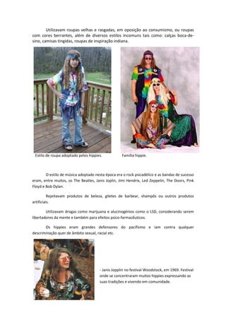 Utilizavam roupas velhas e rasgadas, em oposição ao consumismo, ou roupas
com cores berrantes, além de diversos estilos incomuns tais como: calças boca-de-
sino, camisas tingidas, roupas de inspiração indiana.




 Estilo de roupa adoptado pelos hippies.           Família hippie.



        O estilo de música adoptado nesta época era o rock psicadélico e as bandas de sucesso
eram, entre muitos, os The Beatles, Janis Joplin, Jimi Hendrix, Led Zeppelin, The Doors, Pink
Floyd e Bob Dylan.

          Rejeitavam produtos de beleza, giletes de barbear, shampôs ou outros produtos
artificiais.

        Utilizavam drogas como marijuana e alucinogénios como o LSD, considerando serem
libertadores da mente e também para efeitos psico-farmacêuticos.

       Os hippies eram grandes defensores do pacifismo e iam contra qualquer
descriminação quer de âmbito sexual, racial etc.




                                      - Janis Jopplin no festival Woodstock, em 1969. Festival
                                      onde se concentraram muitos hippies expressando as
                                      suas tradições e vivendo em comunidade.
 