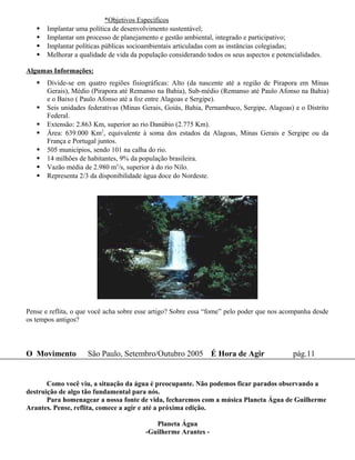 *Objetivos Específicos
      Implantar uma política de desenvolvimento sustentável;
      Implantar um processo de planejamento e gestão ambiental, integrado e participativo;
      Implantar políticas públicas socioambientais articuladas com as instâncias colegiadas;
      Melhorar a qualidade de vida da população considerando todos os seus aspectos e potencialidades.

Algumas Informações:
      Divide-se em quatro regiões fisiográficas: Alto (da nascente até a região de Pirapora em Minas
       Gerais), Médio (Pirapora até Remanso na Bahia), Sub-médio (Remanso até Paulo Afonso na Bahia)
       e o Baixo ( Paulo Afonso até a foz entre Alagoas e Sergipe).
      Seis unidades federativas (Minas Gerais, Goiás, Bahia, Pernambuco, Sergipe, Alagoas) e o Distrito
       Federal.
      Extensão: 2.863 Km, superior ao rio Danúbio (2.775 Km).
      Área: 639.000 Km2, equivalente à soma dos estados da Alagoas, Minas Gerais e Sergipe ou da
       França e Portugal juntos.
      505 municípios, sendo 101 na calha do rio.
      14 milhões de habitantes, 9% da população brasileira.
      Vazão média de 2.980 m3/s, superior à do rio Nilo.
      Representa 2/3 da disponibilidade água doce do Nordeste.




Pense e reflita, o que você acha sobre esse artigo? Sobre essa “fome” pelo poder que nos acompanha desde
os tempos antigos?



O Movimento          São Paulo, Setembro/Outubro 2005 É Hora de Agir                         pág.11


       Como você viu, a situação da água é preocupante. Não podemos ficar parados observando a
destruição de algo tão fundamental para nós.
       Para homenagear a nossa fonte de vida, fecharemos com a música Planeta Água de Guilherme
Arantes. Pense, reflita, comece a agir e até a próxima edição.

                                            Planeta Água
                                         -Guilherme Arantes -
 