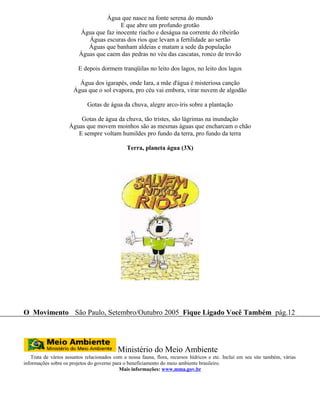 Água que nasce na fonte serena do mundo
                                        E que abre um profundo grotão
                         Água que faz inocente riacho e deságua na corrente do ribeirão
                            Águas escuras dos rios que levam a fertilidade ao sertão
                            Águas que banham aldeias e matam a sede da população
                         Águas que caem das pedras no véu das cascatas, ronco de trovão

                         E depois dormem tranqüilas no leito dos lagos, no leito dos lagos

                        Água dos igarapés, onde Iara, a mãe d'água é misteriosa canção
                      Água que o sol evapora, pro céu vai embora, virar nuvem de algodão

                             Gotas de água da chuva, alegre arco-íris sobre a plantação

                        Gotas de água da chuva, tão tristes, são lágrimas na inundação
                    Águas que movem moinhos são as mesmas águas que encharcam o chão
                       E sempre voltam humildes pro fundo da terra, pro fundo da terra

                                               Terra, planeta água (3X)




O Movimento São Paulo, Setembro/Outubro 2005 Fique Ligado Você Também pág.12




                                           Ministério do Meio Ambiente
   Trata de vários assuntos relacionados com a nossa fauna, flora, recursos hídricos e etc. Incluí em seu site também, várias
informações sobre os projetos do governo para o beneficiamento do meio ambiente brasileiro.
                                            Mais informações: www.mma.gov.br
 