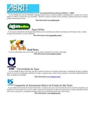 Associação Brasileira de Recursos Hídricos - ABRH
   É uma entidade que tem por finalidade congregar pessoas físicas e jurídicas ligadas ao planejamento e à gestão dos recursos
hídricos no Brasil. Através dos seus associados, desenvolve ações de caráter técnico-científico, espinha dorsal da sua atuação,
jurídico-institucional e social.
                                             Mais informações:www.abrh.org.br




                                      Água Online
  É um projeto chamado Revista Digital Água Online que foi concebido para atender à demanda por informação sobre o mundo
da água, do saneamento e do meio ambiente.
                                        Mais informações:www.aguaonline.com.br




                                Ecol News
  È um site relacionado com as leis e tudo o que há sobre a legislação envolvendo o tema água.
                                           Mais Informações:www.ecolnews.com.br




               Universidade da Água
   A Universidade da água é uma Ong, que tem a missão de promover a proteção, preservação e recuperação da água no planeta,
através do exercício da educação ambiental, de modo a assegurar para a atual e futuras gerações a necessária disponibilidade de
água, em padrões de qualidade.
                                          Mais informações:www.uniagua.org.br




          Companhia de Saneamento Básico do Estado de São Paulo
  É uma empresa do Governo do Estado de São Paulo. A empresa atua como concessionária de serviços sanitários municipais, em
benefício ao nosso Estado. Em seu site, explica o processo do tratamento da água, tem jogos para as crianças aprenderem desde
sedo como é o processo e a importância da água, assim como informações gerais sobre seus serviços.
                                           Mais informações: www.sabesp.com.br
 