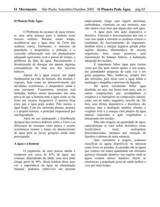 O Movimento           São Paulo, Setembro/Outubro 2005 O Planeta Pede Água                  pág.03


O Planeta Pede Água                                 relativamente longo sem ingerir proteínas,
                                                    carboidratos, vitaminas ou sais minerais, mas
                                                    não vamos viver mais que alguns dias sem água.
        O Problema da escassez de água tornou-               A água pura tem ação depurativa e
se uma séria ameaça para o planeta neste            diurética. Estimula o funcionamento dos rins e
terceiro milênio. Durante muito tempo,              com isso ajuda a eliminar os produtos tóxicos e
acreditou-se que a água doce da Terra não           resultantes do funcionamento do organismo,
acabaria nunca. Entretanto, o aumento da            também retira a energia negativa gerada pelas
população, o desperdício, a poluição e a            regiões doentes, eliminando-a do mesmo
crescente urbanização sem um planejamento           organismo, bem como promove, pela
adequado agravaram, com o passar do tempo, o        manutenção do balanço hídrico, a hidratação
problema da falta de água. Racionamento e           adequada dos tecidos.
disseminação de doenças são apenas algumas                   É importante beber água pura muitas
conseqüências do mau uso dos recursos               vezes por dia, pelo menos quatro a seis copos,
hídricos.                                           em quantidades pequenas de cada vez e em
        Apesar de a água exercer um papel           goles pequenos. Mas, lembre-se, sempre fora
fundamental na vida do homem, dos animais e         das refeições, pois nesse caso a água dilata o
vegetais, bem como no desenvolvimento das           estômago e atrapalha o processo da digestão.
atividades econômicas, o desperdício ainda é                 Há quem recomende beber água
uma constante. Vazamentos, torneiras mal            destilada, ou seja, sua forma mais pura, sem os
fechadas, banhos muito demorados são uma            outros componentes que acompanham o
prova de que o homem trata a água como se ela       oxigênio e o hidrogênio na composição natural,
fosse um recurso inesgotável. É preciso ficar       como sais de sódio, magnésio, enxofre etc. De
claro que a água pode acabar. Pelo menos, a         faro, seus efeitos depurativos e diuréticos são
água limpa. Com ela, morrerão plantas, animais      maiores, mas a destilação também elimina o
e o próprio homem, o principal responsável por      oxigênio livre e a energia vital própria da água
sua degradação.                                     natural, reduzindo a ação oxigênadora e
        Além do uso inadequado, a distribuição      energizante dos tecidos.
desigual dos recursos hídricos sobre a Terra e as            Mas não exagere na quantidade de água,
diferenças de consumo entre países e setores        especialmente se você sofrer distúrbios como
econômicos tornam o futuro do abastecimento         insuficiência          renal,        cardiopatias
de água para as novas gerações ainda mais           descompensadas, inchaços por retenção de
preocupante.                                        líquidos e edemas de outra natureza.
                                                             Sem considerar a origem, podemos
A água e o homem                                    classificar as águas disponíveis na natureza
                                                    como leves ou pesadas. As pesadas são as águas
       O organismo de uma pessoa adulta é           que contem em maior quantidade um elemento
composto por cerca de 65% de água; nas              químico chamado deutério: nas regiões onde as
crianças, dependendo da idade, essa taxa pode       águas contem menos deutério, dizem as
chegar perto de 90%. Basta lembrar disso para       estatísticas, a população goza de saúde melhor e
ver a importância da água na alimentação            vive por mais tempo.
humana: podemos sobreviver um período
 