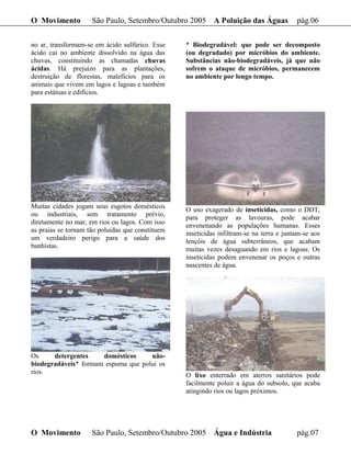 O Movimento          São Paulo, Setembro/Outubro 2005 A Poluição das Águas                pág.06

no ar, transformam-se em ácido sulfúrico. Esse    * Biodegradável: que pode ser decomposto
ácido cai no ambiente dissolvido na água das      (ou degradado) por micróbios do ambiente.
chuvas, constituindo as chamadas chuvas           Substâncias não-biodegradáveis, já que não
ácidas. Há prejuízo para as plantações,           sofrem o ataque de micróbios, permanecem
destruição de florestas, malefícios para os       no ambiente por longo tempo.
animais que vivem em lagos e lagoas e também
para estátuas e edifícios.




Muitas cidades jogam seus esgotos domésticos      O uso exagerado de inseticidas, como o DDT,
ou industriais, sem tratamento prévio,            para proteger as lavouras, pode acabar
diretamente no mar, em rios ou lagos. Com isso    envenenando as populações humanas. Esses
as praias se tornam tão poluídas que constituem   inseticidas infiltram-se na terra e juntam-se aos
um verdadeiro perigo para a saúde dos             lençóis de água subterrâneos, que acabam
banhistas.                                        muitas vezes desaguando em rios e lagoas. Os
                                                  inseticidas podem envenenar os poços e outras
                                                  nascentes de água.




Os     detergentes    domésticos     não-
biodegradáveis* formam espuma que polui os
rios.                                             O lixo enterrado em aterros sanitários pode
                                                  facilmente poluir a água do subsolo, que acaba
                                                  atingindo rios ou lagos próximos.




O Movimento          São Paulo, Setembro/Outubro 2005 Água e Indústria                    pág.07
 