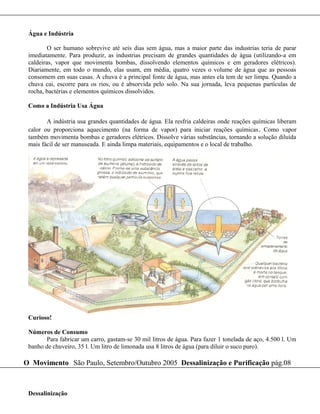 Água e Indústria

         O ser humano sobrevive até seis dias sem água, mas a maior parte das industrias teria de parar
 imediatamente. Para produzir, as industrias precisam de grandes quantidades de água (utilizando-a em
 caldeiras, vapor que movimenta bombas, dissolvendo elementos químicos e em geradores elétricos).
 Diariamente, em todo o mundo, elas usam, em média, quatro vezes o volume de água que as pessoas
 consomem em suas casas. A chuva é a principal fonte de água, mas antes ela tem de ser limpa. Quando a
 chuva cai, escorre para os rios, ou é absorvida pelo solo. Na sua jornada, leva pequenas partículas de
 rocha, bactérias e elementos químicos dissolvidos.

 Como a Indústria Usa Água

        A indústria usa grandes quantidades de água. Ela resfria caldeiras onde reações químicas liberam
 calor ou proporciona aquecimento (na forma de vapor) para iniciar reações químicas . Como vapor
 também movimenta bombas e geradores elétricos. Dissolve várias substâncias, tornando a solução diluída
 mais fácil de ser manuseada. E ainda limpa materiais, equipamentos e o local de trabalho.




 Curioso!

 Números de Consumo
        Para fabricar um carro, gastam-se 30 mil litros de água. Para fazer 1 tonelada de aço, 4.500 l. Um
 banho de chuveiro, 35 l. Um litro de limonada usa 8 litros de água (para diluir o suco puro).

O Movimento São Paulo, Setembro/Outubro 2005 Dessalinização e Purificação pág.08



 Dessalinização
 