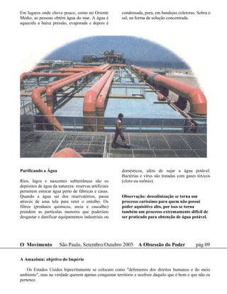 Em lugares onde chove pouco, como no Oriente           condensada, pura, em bandejas coletoras. Sobra o
Médio, as pessoas obtêm água do mar. A água é          sal, na forma de solução concentrada.
aquecida a baixa pressão, evaporada e depois é




Purificando a Água                                     domésticos, além de sujar a água potável.
                                                       Bactérias e vírus são tratadas com gases tóxicos
Rios, lagos e nascentes subterrâneas são os            (cloro ou ozônio).
depósitos de água da natureza: reservas artificiais
permitem estocar água perto de fábricas e casas.
Quando a água sai dos reservatórios, passa             Observação: dessalinização se torna um
através de uma tela para reter o entulho. Os           processo caríssimo para quem não possui
filtros (produtos químicos, areia e cascalho)          poder aquisitivo alto, por isso se torna
prendem as partículas menores que poderiam             também um processo extremamente difícil de
desgastar e danificar equipamentos industriais ou      ser praticado para obtenção de água potável.




O Movimento           São Paulo, Setembro/Outubro 2005 A Obsessão do Poder                     pág.09

A Amazônia: objetivo do Império

    Os Estados Unidos hipocritamente se colocam como "defensores dos direitos humanos e do meio
ambiente", mas na verdade querem apenas conquistar território e usufruir daquilo que é bom e que não os
pertence.
 