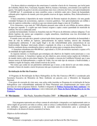 Um desses objetivos estratégicos dos americanos é controlar a bacia do rio Amazonas, que inclui parte
  da Colômbia, Brasil, Peru, Venezuela, Equador, Bolívia, Guiana e Suriname, convertendo-a em espólio de
  guerra. Tal espólio de guerra é um dos ecossistemas mais ricos e diversos da Terra, com aproximadamente
  7.160.000 km2. É considerada no meio científico como o território onde está o futuro da humanidade;
  cobiçada pelos impérios do mundo, pois tem grandes reservas de água, madeiras, flora, hidrocarbonetos e
  minerais.
     A bacia amazônica é depositária da maior extensão de florestas tropicais do planeta e de uma grande
  variedade biológica de ecossistemas, espécies e recursos genéticos. Tem aproximadamente um milhão e
  meio de espécies conhecidas e calcula-se que esse número pode chagar a mais de 10 milhões.
    O rio Amazonas e seus mais de 7.000 afluentes possuem uma vazão de seis trilhões de metros cúbicos
  de água por segundo. É a região que mais fornece oxigeno e capta a maior quantidade de monóxido de
  carbono. Por isso é conhecida como
  o pulmão da humanidade. Existem na Amazônia mais de 370 povos de diferentes culturas indígenas. É um
  direito legítimo dos países que compartem a região amazônica, transformar essa rica diversidade em
  desenvolvimento e bem-estar.
    O mundo como um todo deve garantir a preservação desta riqueza natural, patrimônio da humanidade e
  fonte de vida de milhões de espécies, particularmente da espécie humana, através das chamadas
  compensações ambientais. É uma região frágil e de alta vulnerabilidade pelas características de sua
  biodiversidade. Qualquer intervenção afetará a regulação do clima e as reservas biológicas. Nunca na
  história, nenhuma dessas considerações deteve a ação dos países para a conquista desse território.
      A Amazônia colombiana tem 406.000 km2, equivalente a 35,56% do território nacional e a quase o 6%
  da totalidade da região amazônica.
     As riquezas naturais e a localização geo-estratégica são objetivos do Império norte-americano e o seu
  verdadeiro interesse. A Amazônia é apenas um dos objetivos, pois existem outras regiões da Colômbia e
  do mundo inteiro estão na mira deste Império. Por exemplo, a encosta da Cordilheira Oriental, que é uma
  imensa reserva de hidrocarbonetos; a região de Urabá, rica em todo tipo de minerais e biodiversidade, e
  também a região de Guajira, onde existem reservas de carvão.
     Nós temos que cuidar de um patrimônio ambiental que é nosso ,e não deixá-lo cair em mãos erradas,
  tornado o futuro do mundo a mercê de pessoas más que só pensam em si e não em todos.

  Revitalização do Rio São Francisco

    O Programa de Revitalização da Bacia Hidrográfica do Rio São Francisco (PR-SF) é coordenado pela
 Secretaria Executiva do Ministério do Meio Ambiente em parceria com o Ministério da Integração
 Nacional.
   Com prazo de execução de vinte anos, suas ações estão inseridas no Programa de revitalização de bacias
 hidrográficas com vulnerabilidade ambiental do Plano Plurianual será complementado por outras ações
 previstas em vários programas federais .Também é integrante da Política Nacional de Meio Ambiente e da
 Política Nacional de Recursos Hídricos e está evidenciado pelo Plano da Bacia Hidrográfica do rio São
 Francisco.

O Movimento           São Paulo, Setembro/Outubro 2005 A Obsessão do Poder                     pág.10

         Este programa representa um esforço comum de articulação e integração a ser implementado entre os
 vários órgãos de governos em todas as esferas, onde se coloca o conhecimento da realidade e a participação
 dos múltiplos segmentos governamentais e da sociedade como instrumentos para a promoção da
 revitalização e do desenvolvimento sustentável na bacia.

 Objetivos da Revitalização

 *Objetivo Geral
        Promover a recuperação, a conservação e preservação da Bacia do Rio São Francisco.
 