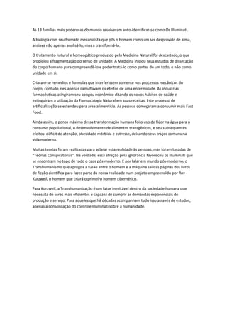 As 13 famílias mais poderosas do mundo resolveram auto-identificar-se como Os Illuminati.
A biologia com seu formato mecanicista que pôs o homem como um ser desprovido de alma,
ansiava não apenas analisá-lo, mas a transformá-lo.
O tratamento natural e homeopático produzido pela Medicina Natural foi descartado, o que
propiciou a fragmentação do senso de unidade. A Medicina iniciou seus estudos de dissecação
do corpo humano para compreendê-lo e poder tratá-lo como partes de um todo, e não como
unidade em si.
Criaram-se remédios e formulas que interferissem somente nos processos mecânicos do
corpo, contudo eles apenas camuflavam os efeitos de uma enfermidade. As industrias
farmacêuticas atingiram seu apogeu econômico ditando os novos hábitos de saúde e
extinguiram a utilização da Farmacologia Natural em suas receitas. Este processo de
artificialização se estendeu para área alimentícia. As pessoas começaram a consumir mais Fast
Food.
Ainda assim, o ponto máximo dessa transformação humana foi o uso de flúor na água para o
consumo populacional, o desenvolvimento de alimentos transgênicos, e seu subsequentes
efeitos: déficit de atenção, obesidade mórbida e estresse, deixando seus traços comuns na
vida moderna.
Muitas teorias foram realizadas para aclarar esta realidade às pessoas, mas foram taxadas de
“Teorias Conspiratórias”. Na verdade, essa atração pela ignorância favoreceu os Illuminati que
se encontram no topo de todo o caos pós-moderno. E por falar em mundo pós-moderno, o
Transhumanismo que apregoa a fusão entre o homem e a máquina sai das páginas dos livros
de ficção científica para fazer parte da nossa realidade num projeto empreendido por Ray
Kurzweil, o homem que criará o primeiro homem cibernético.
Para Kurzweil, a Transhumanização é um fator inevitável dentro da sociedade humana que
necessita de seres mais eficientes e capazez de cumprir as demandas exponenciais de
produção e serviço. Para aqueles que há décadas acompanham tudo isso através de estudos,
apenas a consolidação do controle Illuminati sobre a humanidade.

 