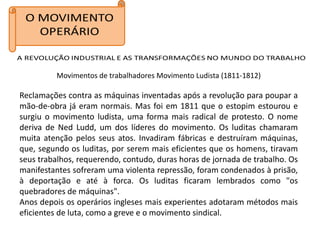 Movimentos de trabalhadores Movimento Ludista (1811-1812)

Reclamações contra as máquinas inventadas após a revolução para poupar a
mão-de-obra já eram normais. Mas foi em 1811 que o estopim estourou e
surgiu o movimento ludista, uma forma mais radical de protesto. O nome
deriva de Ned Ludd, um dos líderes do movimento. Os luditas chamaram
muita atenção pelos seus atos. Invadiram fábricas e destruíram máquinas,
que, segundo os luditas, por serem mais eficientes que os homens, tiravam
seus trabalhos, requerendo, contudo, duras horas de jornada de trabalho. Os
manifestantes sofreram uma violenta repressão, foram condenados à prisão,
à deportação e até à forca. Os luditas ficaram lembrados como "os
quebradores de máquinas".
Anos depois os operários ingleses mais experientes adotaram métodos mais
eficientes de luta, como a greve e o movimento sindical.
 
