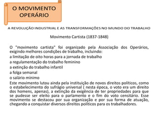 Movimento Cartista (1837-1848)

O "movimento cartista" foi organizado pela Associação dos Operários,
exigindo melhores condições de trabalho, incluindo:
a limitação de oito horas para a jornada de trabalho
a regulamentação do trabalho feminino
a extinção do trabalho infantil
a folga semanal
o salário mínimo
Este movimento lutou ainda pela instituição de novos direitos políticos, como
o estabelecimento do sufrágio universal ( nesta época, o voto era um direito
dos homens, apenas), a extinção da exigência de ter propriedades para que
se pudesse ser eleito para o parlamento e o fim do voto censitário. Esse
movimento se destacou por sua organização e por sua forma de atuação,
chegando a conquistar diversos direitos políticos para os trabalhadores.
 