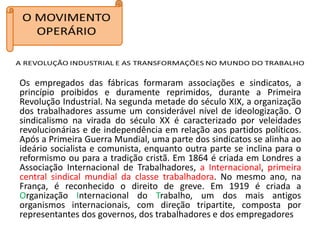 Os empregados das fábricas formaram associações e sindicatos, a
princípio proibidos e duramente reprimidos, durante a Primeira
Revolução Industrial. Na segunda metade do século XIX, a organização
dos trabalhadores assume um considerável nível de ideologização. O
sindicalismo na virada do século XX é caracterizado por veleidades
revolucionárias e de independência em relação aos partidos políticos.
Após a Primeira Guerra Mundial, uma parte dos sindicatos se alinha ao
ideário socialista e comunista, enquanto outra parte se inclina para o
reformismo ou para a tradição cristã. Em 1864 é criada em Londres a
Associação Internacional de Trabalhadores, a Internacional, primeira
central sindical mundial da classe trabalhadora. No mesmo ano, na
França, é reconhecido o direito de greve. Em 1919 é criada a
Organização Internacional do Trabalho, um dos mais antigos
organismos internacionais, com direção tripartite, composta por
representantes dos governos, dos trabalhadores e dos empregadores
 