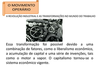 A REVOLUÇÃO INDUSTRIAL E AS TRANSFORMAÇÕES NO MUNDO DO TRABALHO




Essa transformação foi possível devido a uma
combinação de fatores, como o liberalismo econômico,
a acumulação de capital e uma série de invenções, tais
como o motor a vapor. O capitalismo tornou-se o
sistema econômico vigente.
 