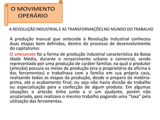 A produção manual que antecede à Revolução Industrial conheceu
duas etapas bem definidas, dentro do processo de desenvolvimento
do capitalismo:
O artesanato foi a forma de produção industrial característica da Baixa
Idade Média, durante o renascimento urbano e comercial, sendo
representado por uma produção de caráter familiar, na qual o produtor
(artesão) possuía os meios de produção (era o proprietário da oficina e
das ferramentas) e trabalhava com a família em sua própria casa,
realizando todas as etapas da produção, desde o preparo da matéria-
prima, até o acabamento final; ou seja não havia divisão do trabalho
ou especialização para a confecção de algum produto. Em algumas
situações o artesão tinha junto a si um ajudante, porém não
assalariado, pois realizava o mesmo trabalho pagando uma “taxa” pela
utilização das ferramentas.
 