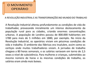 A Revolução Industrial alterou profundamente as condições de vida do
trabalhador, provocando inicialmente um intenso deslocamento da
população rural para as cidades, criando enormes concentrações
urbanas. A população de Londres passou de 800.000 habitantes em
1780 para mais de 5 milhões em 1880, por exemplo. No início da
Revolução Industrial, os operários viviam em péssimas condições de
vida e trabalho. O ambiente das fábricas era insalubre, assim como os
cortiços onde muitos trabalhadores viviam. A jornadas de trabalho
chegava a 80 horas semanais, e os salários variavam em torno de 2,5
vezes o nível de subsistência. Para mulheres e crianças, submetidos ao
mesmo número de horas e às mesmas condições de trabalho, os
salários eram ainda mais baixos.
 
