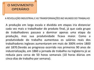A produção em larga escala e dividida em etapas iria distanciar
cada vez mais o trabalhador do produto final, já que cada grupo
de trabalhadores passava a dominar apenas uma etapa da
produção, mas sua produtividade ficava maior. Como a
produtividade do trabalho aumentava os salários reais dos
trabalhadores ingleses aumentaram em mais de 300% entre 1800
até 1870.Devido ao progresso ocorrido nos primeiros 90 anos de
industrialização, em 1860 a jornada de trabalho na Inglaterra já se
reduzia para cerca de 50 horas semanais (10 horas diárias em
cinco dias de trabalho por semana).
 