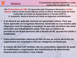 História  O movimento operário brasileiro e suas  conquistas no século XX Em  24 de janeiro de 1923 , foi aprovado pelo Congresso Nacional a  Lei Eloi   Chaves , marco inicial da previdência social no Brasil. Através desta lei foram  instituídas as Caixas de Aposentadoria e Pensão (CAP’s). A  propósito  desta lei devem ser feitas as seguintes considerações:  A lei deveria ser aplicada somente ao operariado urbano. Para que fosse aprovado no Congresso Nacional, dominado na sua maioria pela oligarquia rural foi imposta a condição de que este benefício não seria estendido aos trabalhadores rurais. Fato que na história da previdência do Brasil perdurou até a década de 60, quando foi criado o FUNRURAL. Outra particularidade refere-se ao fato de que as caixas deveriam ser organizadas por empresas e não por categorias profissionais. A criação de uma CAP também não era automática, dependia do poder de mobilização e organização dos trabalhadores de determinada empresa para reivindicar a sua criação.  
