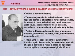 História  O movimento operário brasileiro e suas  conquistas no século XX Proíbe o trabalho infantil; Determina jornada de trabalho de oito horas, repouso semanal obrigatório, férias remuneradas, indenização para trabalhadores demitidos sem justa causa, assistência médica e dentária, assistência remunerada a trabalhadoras grávidas;  Proíbe a diferença de salário para um mesmo trabalho, por motivo de idade, sexo, nacionalidade ou estado civil; Prevê uma lei especial para regulamentar o trabalho agrícola e as relações no campo (que não chegou a ser feita) e reduz o prazo de aplicação de usucapião a um terço dos originais 30 anos.  1934 –  GETÚLIO VARGAS É ELEITO E ELABORA UMA NOVA CONSTITUIÇÃO 