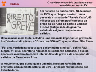 O movimento operário brasileiro e suas   conquistas no século XX História Uma semana mais tarde, eclodiria uma das mais importantes greves da história do sindicalismo, a "Greve dos 300 mil", que paralisou São Paulo. "Foi uma verdadeira escola para o movimento sindical", define Paul Singer, 71, atual secretário Nacional de Economia Solidária, e que na época era membro do comitê intersindical da greve e da comissão de salários da Elevadores Atlas. O movimento, que durou quase um mês, resultou na vitória dos grevistas, com aumento salarial de 32% --principal reivindicação dos trabalhadores. Foi na tarde da quarta-feira, 18 de março de 1953, que chegou o aviso: numa passeata chamada de "Panela Vazia", 60 mil pessoas saíram pacificamente da praça da Sé rumo ao palácio Campos Elíseos (antiga sede do governo estadual), exigindo reajustes nos salários . 