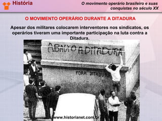 História   O movimento operário brasileiro e suas   conquistas no século XX O MOVIMENTO OPERÁRIO DURANTE A DITADURA Apesar dos militares colocarem interventores nos sindicatos, os operários tiveram uma importante participação na luta contra a Ditadura. www.historianet.com.br 