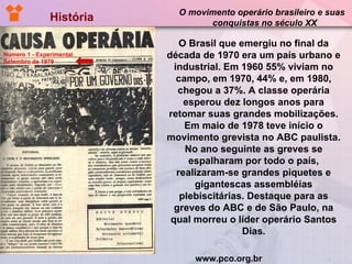 História  O movimento operário brasileiro e suas  conquistas no século XX www.pco.org.br Numero 1 - Experimental Setembro de 1979 O Brasil que emergiu no final da década de 1970 era um país urbano e industrial. Em 1960 55% viviam no campo, em 1970, 44% e, em 1980, chegou a 37%. A classe operária esperou dez longos anos para retomar suas grandes mobilizações. Em maio de 1978 teve início o movimento grevista no ABC paulista. No ano seguinte as greves se espalharam por todo o país, realizaram-se grandes piquetes e gigantescas assembléias plebiscitárias. Destaque para as greves do ABC e de São Paulo, na qual morreu o líder operário Santos Dias . 