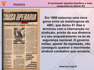 História  O movimento operário brasileiro e suas  conquistas no século XX   set/1980 Em 1980 estourou uma nova greve entre os metalúrgicos do ABC, que durou 41 dias e terminou com a intervenção no sindicato, prisão da sua diretoria e o seu enquadramento na lei de segurança nacional. O governo militar, apesar da repressão, não conseguiu quebrar o movimento sindical combativo que renascia.  www.pco.org.br 