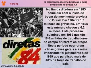 No fim da ditadura em 1985 coincidiu com o início do boom do movimento grevista no Brasil. Em 1984 foi 1,3 milhões de grevistas. Em 1895 este número chegou a 6,2 milhões. Este processo culminou em 1989 quando 16,6 milhões de trabalhadores do campo cruzaram os braços. Neste período ocorreram várias greves gerais e a mais importante foi justamente a de 1989 que paralisou mais de 40% da força de trabalho do país. www.vermelho.org.br O movimento operário brasileiro e suas  conquistas no século XX História 