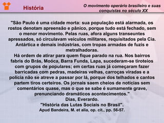 História  O movimento operário brasileiro e suas  conquistas no século XX "São Paulo é uma cidade morta: sua população está alarmada, os rostos denotam apreensão e pânico, porque tudo está fechado, sem o menor movimento. Pelas ruas, afora alguns transeuntes apressados, só circulavam veículos militares, requisitados pela Cia. Antártica e demais indústrias, com tropas armadas de fuzis e metralhadoras. Há ordem de atirar para quem fique parado na rua. Nos bairros fabris do Brás, Moóca, Barra Funda, Lapa, sucederam-se tiroteios com grupos de populares; em certas ruas já começaram fazer barricadas com pedras, madeiras velhas, carroças viradas e a polícia não se atreve a passar por lá, porque dos telhados e cantos partem tiros certeiros. Os jornais saem cheios de notícias sem comentários quase, mas o que se sabe é sumamente grave, prenunciando dramáticos acontecimentos." Dias, Everardo. "História das Lutas Sociais no Brasil". Apud Bandeira, M. et alia, op. cit., pp. 56-57. 