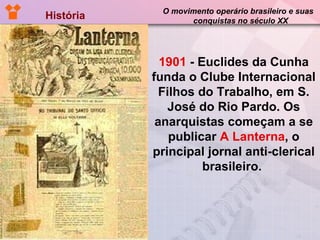 História  O movimento operário brasileiro e suas  conquistas no século XX 1901  - Euclides da Cunha funda o Clube Internacional Filhos do Trabalho, em S. José do Rio Pardo. Os anarquistas começam a se publicar  A Lanterna , o principal jornal anti-clerical brasileiro.  