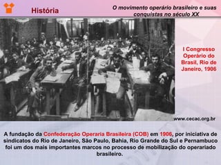 História  O movimento operário brasileiro e suas  conquistas no século XX A fundação da  Confederação Operaria Brasileira (COB)  em  1906 , por iniciativa de sindicatos do Rio de Janeiro, São Paulo, Bahia, Rio Grande do Sul e Pernambuco foi um dos mais importantes marcos no processo de mobilização do operariado brasileiro.  I Congresso Operário do Brasil, Rio de Janeiro, 1906 www.cecac.org.br 