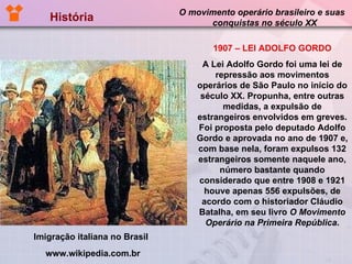História  O movimento operário brasileiro e suas  conquistas no século XX 1907 – LEI ADOLFO GORDO A Lei Adolfo Gordo foi uma lei de repressão aos movimentos operários de São Paulo no início do século XX. Propunha, entre outras medidas, a expulsão de estrangeiros envolvidos em greves. Foi proposta pelo deputado Adolfo Gordo e aprovada no ano de 1907 e, com base nela, foram expulsos 132 estrangeiros somente naquele ano, número bastante quando considerado que entre 1908 e 1921 houve apenas 556 expulsões, de acordo com o historiador Cláudio Batalha, em seu livro  O Movimento Operário na Primeira República . Imigração italiana no Brasil  www.wikipedia.com.br 