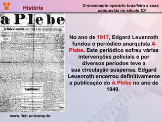 História  O movimento operário brasileiro e suas  conquistas no século XX No ano de  1917 , Edgard Leuenroth fundou o periódico anarquista  A Plebe . Este periódico sofreu várias intervenções policiais e por diversos períodos teve a sua circulação suspensa. Edgard Leuenroth encerrou definitivamente a publicação do  A Plebe  no ano de 1949.  www.ifch.unicamp.br 