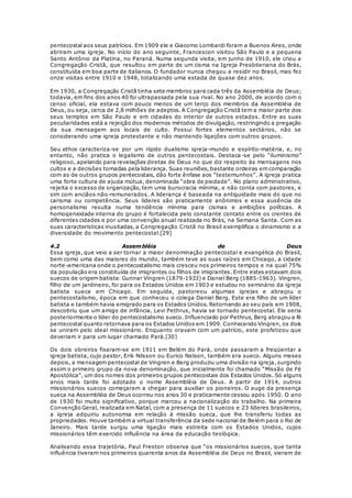 pentecostal aos seus patrícios. Em 1909 ele e Giacomo Lombardi foram a Buenos Aires, onde 
abriram uma igreja. No início do ano seguinte, Francescon visitou São Paulo e a pequena 
Santo Antônio da Platina, no Paraná. Numa segunda visita, em junho de 1910, ele criou a 
Congregação Cristã, que resultou em parte de um cisma na Igreja Presbiteriana do Brás, 
constituída em boa parte de italianos. O fundador nunca chegou a residir no Brasil, mas fez 
onze visitas entre 1910 e 1948, totalizando uma estada de quase dez anos. 
Em 1930, a Congregação Cristã tinha sete membros para cada três da Assembléia de Deus; 
todavia, em fins dos anos 40 foi ultrapassada pela sua rival. No ano 2000, de acordo com o 
censo oficial, ela estava com pouco menos de um terço dos membros da Assembléia de 
Deus, ou seja, cerca de 2,8 milhões de adeptos. A Congregação Cristã tem a maior parte dos 
seus templos em São Paulo e em cidades do interior de outros estados. Entre as suas 
peculiaridades está a rejeição dos modernos métodos de divulgação, restringindo a pregação 
da sua mensagem aos locais de culto. Possui fortes elementos sectários, não se 
considerando uma igreja protestante e não mantendo ligações com outros grupos. 
Seu ethos caracteriza-se por um rígido dualismo igreja-mundo e espírito-matéria, e, no 
entanto, não pratica o legalismo de outros pentecostais. Destaca -se pelo “iluminismo” 
religioso, apelando para revelações diretas de Deus no que diz respeito às mensagens nos 
cultos e a decisões tomadas pela liderança. Suas reuniões, bastante ordeiras em comparação 
com as de outros grupos pentecostais, dão forte ênfase aos “testemunhos”. A igreja pratica 
uma forte cultura de ajuda mútua, denominada “obra de piedade”. No plano administrativo, 
rejeita o excesso de organização, tem uma burocracia mínima, e não conta com pastores, e 
sim com anciãos não-remunerados. A liderança é baseada na antiguidade mais do que no 
carisma ou competência. Seus líderes são praticamente anônimos e essa ausência de 
personalismo resulta numa tendência mínima para cismas e ambições políticas. A 
homogeneidade interna do grupo é fortalecida pelo constante contato entre os crentes de 
diferentes cidades e por uma convenção anual realizada no Brás, na Semana Santa. Com as 
suas características inusitadas, a Congregação Cristã no Brasil exemplifica o dinamismo e a 
diversidade do movimento pentecostal.[29] 
4.2 Assembléia de Deus 
Essa igreja, que veio a ser tornar a maior denominação pentecostal e evangélica do Brasil, 
bem como uma das maiores do mundo, também teve as suas raízes em Chicago, a cidade 
norte-americana onde o pentecostalismo mais cresceu nos primeiros tempos e na qual 75% 
da população era constituída de imigrantes ou filhos de imigrantes. Entre estes estavam dois 
suecos de origem batista: Gunnar Vingren (1879-1933) e Daniel Berg (1885-1963). Vingren, 
filho de um jardineiro, foi para os Estados Unidos em 1903 e estudou no seminário da igreja 
batista sueca em Chicago. Em seguida, pastoreou algumas igrejas e abraçou o 
pentecostalismo, época em que conheceu o colega Daniel Berg. Este era filho de um líder 
batista e também havia emigrado para os Estados Unidos. Retornando ao seu país em 1908, 
descobriu que um amigo de infância, Levi Pethrus, havia se tornado pentecostal. Ele seria 
posteriormente o líder do pentecostalismo sueco. Influenciado por Pethrus, Berg abraçou a fé 
pentecostal quanto retornava para os Estados Unidos em 1909. Conhecendo Vingren, os dois 
se uniram pelo ideal missionário. Enquanto oravam com um patrício, este profetizou que 
deveriam ir para um lugar chamado Pará.[30] 
Os dois obreiros fixaram-se em 1911 em Belém do Pará, onde passaram a freqüentar a 
igreja batista, cujo pastor, Erik Nilsson ou Eurico Nelson, também era sueco. Alguns meses 
depois, a mensagem pentecostal de Vingren e Berg produziu uma divisão na igreja, surgindo 
assim o primeiro grupo da nova denominação, que inicialmente foi chamado “Missão de Fé 
Apostólica”, um dos nomes dos primeiros grupos pentecostais dos Estados Unidos. Só alguns 
anos mais tarde foi adotado o nome Assembléia de Deus. A partir de 1914, outros 
missionários suecos começaram a chegar para auxiliar os pioneiros. O auge da presença 
sueca na Assembléia de Deus ocorreu nos anos 30 e praticamente cessou após 1950. O ano 
de 1930 foi muito significativo, porque marcou a nacionalização do trabalho. Na primeira 
Convenção Geral, realizada em Natal, com a presença de 11 suecos e 23 líderes brasileiros, 
a igreja adquiriu autonomia em relação à missão sueca, que lhe transferiu todas as 
propriedades. Houve também a virtual transferência da sede nacional de Belém para o Rio de 
Janeiro. Mais tarde surgiu uma ligação mais estreita com os Estados Unidos, cujos 
missionários têm exercido influência na área da educação teológica. 
Analisando essa trajetória, Paul Freston observa que “os missionários suecos, que tanta 
influência tiveram nos primeiros quarenta anos da Assembléia de Deus no Brasil, vieram de 
 