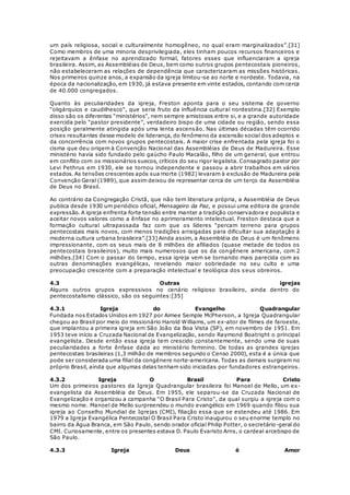 um país religiosa, social e culturalmente homogêneo, no qual eram marginalizados”.[31] 
Como membros de uma minoria desprivilegiada, eles tinham poucos recursos financeiros e 
rejeitavam a ênfase no aprendizado formal, fatores esses que influenciaram a igreja 
brasileira. Assim, as Assembléias de Deus, bem como outros grupos pentecostais pioneiros, 
não estabeleceram as relações de dependência que caracterizaram as missões históricas. 
Nos primeiros quinze anos, a expansão da igreja limitou-se ao norte e nordeste. Todavia, na 
época da nacionalização, em 1930, já estava presente em vinte estados, contando com cerca 
de 40.000 congregados. 
Quanto às peculiaridades da igreja, Freston aponta para o seu sistema de governo 
“oligárquico e caudilhesco”, que seria fruto da influência cultural nordestina.[32] Exemplo 
disso são os diferentes “ministérios”, nem sempre amistosos entre si, e a grande autoridade 
exercida pelo “pastor presidente”, verdadeiro bispo de uma cidade ou região, sendo essa 
posição geralmente atingida após uma lenta ascensão. Nas últimas décadas têm ocorrido 
crises resultantes desse modelo de liderança, do fenômeno da ascensão social dos adeptos e 
da concorrência com novos grupos pentecostais. A maior crise enfrentada pela igreja foi o 
cisma que deu origem à Convenção Nacional das Assembléias de Deus de Madureira. Esse 
ministério havia sido fundado pelo gaúcho Paulo Macalão, filho de um general, que entrou 
em conflito com os missionários suecos, críticos do seu rigor legalista. Consagrado pastor por 
Levi Pethrus em 1930, ele se tornou independente e passou a abrir trabalhos em vários 
estados. As tensões crescentes após sua morte (1982) levaram à exclusão de Madureira pela 
Convenção Geral (1989), que assim deixou de representar cerca de um terço da Assembléia 
de Deus no Brasil. 
Ao contrário da Congregação Cristã, que não tem literatura própria, a Assembléia de Deus 
publica desde 1930 um periódico oficial, Mensageiro da Paz, e possui uma editora de grande 
expressão. A igreja enfrenta forte tensão entre manter a tradição conservadora e populista e 
aceitar novos valores como a ênfase no aprimoramento intelectual. Freston destaca que a 
formação cultural ultrapassada faz com que os líderes “percam terreno para grupos 
pentecostais mais novos, com menos tradições arraigadas para dificultar sua adaptação à 
moderna cultura urbana brasileira”.[33] Ainda assim, a Assembléia de Deus é um fenômeno 
impressionante, com os seus mais de 8 milhões de afiliados (quase metade de todos os 
pentecostais brasileiros), muito mais numerosos que os da congênere americana, com 2 
milhões.[34] Com o passar do tempo, essa igreja vem se tornando mais parecida com as 
outras denominações evangélicas, revelando maior sobriedade no seu culto e uma 
preocupação crescente com a preparação intelectual e teológica dos seus obreiros. 
4.3 Outras igrejas 
Alguns outros grupos expressivos no cenário religioso brasileiro, ainda dentro do 
pentecostalismo clássico, são os seguintes:[35] 
4.3.1 Igreja do Evangelho Quadrangular 
Fundada nos Estados Unidos em 1927 por Aimee Semple McPherson, a Igreja Quadrangular 
chegou ao Brasil por meio do missionário Harold Williams, um ex-ator de filmes de faroeste, 
que implantou a primeira igreja em São João da Boa Vista (SP), em novembro de 1951. Em 
1953 teve início a Cruzada Nacional de Evangelização, sendo Raymond Boatright o principal 
evangelista. Desde então essa igreja tem crescido constantemente, sendo uma de suas 
peculiaridades a forte ênfase dada ao ministério feminino. De todas as grandes igrejas 
pentecostais brasileiras (1,3 milhão de membros segundo o Censo 2000), esta é a única que 
pode ser considerada uma filial da congênere norte-americana. Todas as demais surgiram no 
próprio Brasil, ainda que algumas delas tenham sido iniciadas por fundadores estrangeiros. 
4.3.2 Igreja O Brasil Para Cristo 
Um dos primeiros pastores da Igreja Quadrangular brasileira foi Manoel de Mello, um ex-evangelista 
da Assembléia de Deus. Em 1955, ele separou-se da Cruzada Nacional de 
Evangelização e organizou a campanha “O Brasil Para Cristo”, da qual surgiu a igreja com o 
mesmo nome. Manoel de Mello surpreendeu o mundo evangélico em 1969 quando filiou sua 
igreja ao Conselho Mundial de Igrejas (CMI), filiação essa que se estendeu até 1986. Em 
1979 a Igreja Evangélica Pentecostal O Brasil Para Cristo inaugurou o seu enorme templo no 
bairro da Água Branca, em São Paulo, sendo orador oficial Philip Potter, o secretário-geral do 
CMI. Curiosamente, entre os presentes estava D. Paulo Evaristo Arns, o cardeal arcebispo de 
São Paulo. 
4.3.3 Igreja Deus é Amor 
 