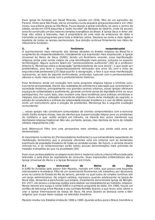 Essa igreja foi fundada por David Miranda, nascido em 1936, filho de um agricultor do 
Paraná. Vindo para São Paulo, ele se converteu numa pequena igreja pentecostal e em 1962 
iniciou sua própria igreja na Vila Maria. Pouco depois a igreja transferiu-se para o centro da 
cidade, sendo em 1979 adquirida a “sede mundial” da Baixada do Glicério, onde há poucos 
anos foi construído um dos maiores templos evangélicos do Brasil. A Igreja Deus é Amor até 
hoje não utiliza a televisão, mas é proprietária de uma rede de emissora s de rádio e 
transmite os seus programas para toda a América Latina. Destaca-se como a mais rígida e 
legalista de todas as igrejas pentecostais. Sua direção continua firmemente nas mãos do 
missionário fundador. 
5. O fenômeno neopentecostal 
O acontecimento mais marcante das últimas décadas no âmbito religioso do Brasil foi o 
surgimento do neopentecostalismo, notadamente sua expressão mais espetacular, a Igreja 
Universal do Reino de Deus (IURD). Sendo um fenômeno recente, essa manifestação 
religiosa ainda está sendo objeto de uma identificação mais precisa, inclusive no aspecto 
terminológico. Alguns autores falam em “pentecostalismo autônomo”.[36] Já o professor 
Antonio G. Mendonça utiliza a designação “pentecostalismo de cura divina”, o que pode se r 
problemático, pois faria o neopentecostalismo retrocedor aos anos 50, com o início da 
segunda onda pentecostal.[37] Seja qual for a designação, o fato é que essa manifestação 
representa, ao lado de alguma continuidade, profundas rupturas com o pentecosta lismo 
clássico e muito mais ainda com o protestantismo histórico. 
Esse fenômeno ainda em evolução tem como proposta religiosa básica o trinômio cura - 
exorcismo-prosperidade. Diante das realidades de sofrimento e alienação que caracterizam a 
sociedade moderna, principalmente nos grandes centros urbanos, essas igrejas oferecem 
espaços de solidariedade e acolhimento, gerando um forte senso de dignidade entre os seus 
participantes. Por outro lado, elas revelam uma clara tendência para práticas sincréticas e 
mágicas, tais como a utilização crescente de objetos e rituais como mediação do sagrado, a 
adoção do vocabulário e práticas da religiosidade popular brasileira e o uso da Bíblia apenas 
como um instrumento para a solução de problemas. Mendonça faz a seguinte a valiação 
contundente: 
... essas igrejas não constituem comunidades de crentes comprometidos com a koinonia 
cristã. Estão sempre cheias, mas de clientes que buscam solução mágica para os problemas 
do cotidiano e que estão sempre em trânsito, na maioria das vezes mantendo sua 
identidade religiosa tradicional. Não são, portanto, igrejas, mas clientela de bens de religião 
obtidos magicamente.[38] 
José Bittencourt Filho tem uma perspectiva mais otimista, que ainda está para ser 
demonstrada: 
O crescimento numérico do [Pentecostalismo Autônomo] e sua extraordinária capacidade de 
mobilização demonstra que a proposta oferecida está em sintonia com as demandas 
espirituais da população brasileira de todas as camadas sociais. No futuro, o carisma deverá 
rotinizar-se, e os remanescentes serão talvez poucas denominações mais próximas da 
tradição evangélica do que na atualidade.[39] 
Esse novo pentecostalismo se adapta muito bem à moderna cultura urbana influenciada pela 
televisão e pela ética do capitalismo de consumo. Duas expressões emblemáticas são a 
Igreja Universal do Reino e a Igreja Renascer em Cristo. 
5.1 Igreja Universal do Reino de Deus 
A IURD foi fundada pelo pastor Edir Macedo, nascido em 1944, que possui uma biografia 
interessante e reveladora. Filho de um comerciante fluminense, ele trabalhou por dezesseis 
anos na Loteria do Estado do Rio de Janeiro, período no qual subiu de simples contínuo até 
um cargo administrativo. De origem católica, ingressou quando adolescente na Igreja de 
Nova Vida, deixando-a para fundar sua própria, inicialmente denominada Igreja da Bênção. 
Em 1977, ele deixou o emprego público para dedicar-se integralmente ao trabalho religioso. 
Nesse mesmo ano surgiu o nome IURD e o primeiro programa de rádio. Em 1980, houve um 
conflito de liderança entre Macedo e seu cunhado Romildo Soares, o que levou este último a 
criar a Igreja Internacional da Graça de Deus. Há anos Soares se destaca como o líder 
religioso que ocupa maior espaço na televisão brasileira. 
Macedo residiu nos Estados Unidos de 1986 a 1989. Quando voltou para o Brasil, transferiu a 
 