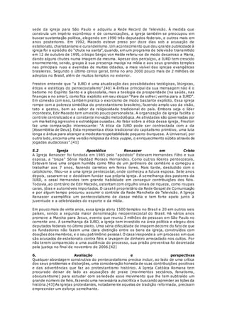 sede da igreja para São Paulo e adquiriu a Rede Record de Televisão. À medida que 
construía um império econômico e de comunicações, a igreja também se preocupou em 
buscar sustentação política, elegendo em 1990 três deputados federais, e outros mais em 
anos posteriores. Em 1992, Macedo esteve preso por doze dias sob a acusação de 
estelionato, charlatanismo e curandeirismo. Um acontecimento que deu grande publicidade à 
igreja foi o episódio do “chute na santa”, quando, em um programa de televisão transmitido 
em 12 de outubro de 1995, o bispo Sérgio von Helde referiu-se de modo desairoso a Maria, 
dando alguns chutes numa imagem da mesma. Apesar dos percalços, a IURD tem crescido 
enormemente, sendo, graças à sua presença maciça na mídia e aos seus grandes templos 
nas principais ruas e avenidas de muitas cidades, a mais visível das igrejas evangélicas 
brasileiras. Segundo o último censo geral, tinha no ano 2000 pouco mais de 2 milhões de 
adeptos no Brasil, além de muitos templos no exterior. 
Freston entende que “a IURD é uma atualização das possibilidades teológicas, litúrgicas, 
éticas e estéticas do pentecostalismo”.[40] A ênfase principal da sua mensagem não é o 
batismo no Espírito Santo e a glossolalia, mas a teologia da prosperidade (na saúde, nas 
finanças e no amor), como fica explícito em seu slogan “Pare de sofrer; venha para a IURD”. 
Em conexão com isso, também pratica o exorcismo de modo bastante explícito. Essa igreja 
rompe com a pobreza simbólica do protestantismo brasileiro, fazendo amplo uso da visão, 
tato e gestos, bem ao sabor da religiosidade tradicional do país. Embora seja o líder 
inconteste, Edir Macedo tem um estilo pouco personalista. A organização da igreja facilita o 
controle centralizado e a constante inovação metodológica. As atividades são governadas por 
um marketing agressivo e estratégias ousadas. Ao falar sobre a ética dessa igreja, Freston 
faz uma comparação interessante: “A ética da IURD pode ser contrastada com a da 
[Assembléia de Deus]. Esta representa a ética tradicional do capitalismo primitivo, uma luta 
longa e árdua para alcançar a modesta respeitabilidade pequeno-burquesa. A Universal, por 
outro lado, encarna uma versão religiosa da ética yuppie, o enriquecimento súbito através de 
jogadas audaciosas”.[41] 
5.2 Igreja Apostólica Renascer em Cristo 
A Igreja Renascer foi fundada em 1985 pelo “apóstolo” Estevam Hernandes Filho e sua 
esposa, a “bispa” Sônia Haddad Moraes Hernandes. Como outros líderes pentecostais, 
Estevam teve uma origem humilde como filho de um jardineiro de cemitério e começou a 
trabalhar aos 7 anos, fazendo carretos em feiras livres. Mais tarde, desiludido com o 
catolicismo, filiou-se a uma igreja pentecostal, onde conheceu a futura esposa. Sete anos 
depois, casaram-se e decidiram fundar sua própria igreja. À semelhança dos pastores da 
IURD, o casal Hernandes tem grande habilidade em conseguir contribuições dos fiéis. 
Todavia, ao contrário de Edir Macedo, ostentam com orgulho sinais de riqueza, como roupas 
caras, jóias e automóveis importados. O casal é proprietário da Rede Gospel de Comunicação 
e por algum tempo procurou assumir o controle da Rede Manchete de Televisão. A Igreja 
Renascer exemplifica um pentecostalismo de classe média e tem forte apelo junto à 
juventude e a celebridades do esporte e da mídia. 
Em pouco mais de vinte anos, essa igreja abriu 1500 templos no Brasil e 20 em outros seis 
países, sendo a segunda maior denominação neopentecostal do Brasil. Há vários anos 
promove a Marcha para Jesus, evento que reuniu 3 milhões de pessoas em São Paulo no 
corrente ano. À semelhança da IURD, a igreja tem investido na área política e elegeu dois 
deputados federais no último pleito. Uma séria dificuldade de imagem decorre do fato de que 
os fundadores não fazem uma clara distinção entre os bens da igreja, construídos com 
doações dos membros, e o seu patrimônio pessoal. O casal responde a um processo em que 
são acusados de estelionato contra fiéis e lavagem de dinheiro arrecadado nos cultos. Por 
não terem comparecido a uma audiência do processo, sua prisão preventiva foi decretada 
pela justiça no final de novembro de 2006.[42] 
6. Avaliação e perspectivas 
Qualquer abordagem construtiva do pentecostalismo precisa incluir, ao lado de uma crítica 
dos seus problemas e distorções, uma consideração honesta de suas contribuições positivas 
e das advertências que faz ao protestantismo histórico. A Igreja Católica Romana tem 
procurado deixar de lado as acusações de praxe (movimentos sectários, fanatismo, 
obscurantismo) para estudar com seriedade esse movimento que lhe tem subtraído um 
grande número de fiéis, fazendo uma necessária autocrítica e buscando aprender as lições da 
história.[43] As igrejas protestantes, notadamente aquelas de tradição reformada, precisam 
empreender um esforço semelhante. 
 
