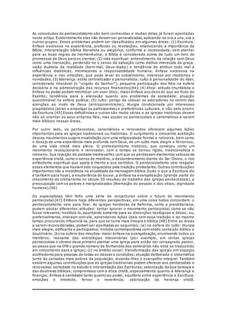 As vicissitudes do pentecostalismo são bem conhecidas e muitas delas já foram apontadas 
neste artigo. Evidentemente elas não devem ser generalizadas, aplicando-se ora a uns, ora a 
outros grupos. Esses problemas podem ser classificados em algumas áreas: (1) Escritura: 
ênfase excessiva na experiência, profecias ou revelações, relativizando a importância da 
Bíblia; interpretação bíblica literalista ou alegórica, conforme a necessidade, sem atentar 
para as boas regras da hermenêutica; a Bíblia é considerada acima de tudo um livro de 
promessas de Deus para os crentes; (2) vida espiritual: entendimento da relação com Deus 
como uma transação, perdendo-se o senso da salvação como dádiva imerecida da graça; 
visão dualista da realidade (bem-mal, Deus-diabo) e tendência de atribuir todo mal a 
influências diabólicas, minimizando a responsabilidade humana; ênfase excessiva na 
experiência e nas emoções, que pode levar ao subjetivismo; interesse por modismos e 
novidades; (3) liderança: estilo centralizador e personalista; culto à personalidade do líder, 
considerado intocável (o “ungido do Senhor”); pequena participação dos fiéis na esfera 
decisória e na administração dos recursos financeiros[44]; (4) ética: atitude triunfalista e 
ênfase no poder podem minimizar um viver ético; maior ênfase aos dons do que ao fruto do 
Espírito; tendência para a alienação quanto aos problemas da sociedade; atuação 
questionável na esfera política; (5) culto: perigo de colocar os adoradores no centro das 
atenções ao invés de Deus (antropocentrismo); liturgia condicionada por interesses 
pragmáticos (atrair e empolgar os participantes) e preferências culturais, e não pelo ensino 
da Escritura.[45] Essas deficiências e outras são muito sérias e as igrejas históricas devem 
não só orientar os seus próprios fiéis, mas ajudar os pentecostais e carismáticos a serem 
mais bíblicos nessas áreas. 
Por outro lado, os pentecostais, carismáticos e renovados oferecem algumas lições 
importantes para as igrejas tradicionais ou históricas. O surgimento e crescente aceitação 
desses movimentos sugere insatisfação com uma religiosidade formal e rotineira, bem como 
o desejo de uma experiência mais profunda com Deus, de um culto mais alegre e fervoroso, 
de uma vida cristã mais plena. O protestantismo histórico, que começou como um 
movimento revolucionário e renovador, com o tempo se tornou rígido, tradicionalista e 
rotineiro. Sua rejeição da piedade medieval fez com que se perdessem elementos valiosos da 
experiência cristã, como o senso de mistério, o deslumbramento diante do Ser Divino, o rico 
simbolismo espiritual que apela à mente e aos sentidos. O pentecostalismo veio resgatar 
esses elementos que haviam sido esquecidos pela tradição protestante. Outras contribuições 
importantes são a insistência na atualidade da mensagem bíblica (tudo o que a Escritura diz 
é também para hoje), a exuberância do louvor, a ênfase na evangelização (grande parte do 
crescimento do cristianismo no século 20 resultou do trabalho das igrejas pentecostais), a 
preocupação com os pobres e marginalizados (libertação do pecado e dos vícios; dignidade 
humana).[46] 
Os especialistas têm feito uma série de conjecturas sobre o futuro do movimento 
pentecostal.[47] Embora haja diferentes perspectivas, em uma coisa todos concordam: o 
pentecostalismo veio para ficar. As igrejas herdeiras da Reforma, como a presbiteriana, 
podem adotar diferentes atitudes: tentar ignorar o movimento pentecostal, como se não 
fosse relevante; hostilizá-lo, apontando somente para as distorções teológicas e éticas ; ou, 
preferivelmente, interagir com ele, aprendendo lições úteis com essa tradição e ao mesmo 
tempo procurando influenciá-la, para que se torne mais íntegra e bíblica.[48] Entre as áreas 
a serem reconsideradas, podem ser apontadas as seguintes: (a) na esfera do culto: liturgia 
mais alegre, edificante e participativa; hinódia contemporânea com sólido conteúdo bíblico e 
doutrinário; (b) na esfera das missões: maior ênfase na evangelização, envolvendo todos os 
membros; reexame das estratégias missionárias (por exemplo, em certas igrejas 
pentecostais o obreiro deve primeiro plantar uma igreja para então ser consagrado pastor, 
ao passo que na IPB o grande número de formandos dos seminários não está se traduzindo 
em crescimento para a igreja); (c) no âmbito social: transformação das igrejas em espaços 
acolhedores para pessoas de todas as classes e condições; atuação deliberada e sistemática 
junto às camadas mais pobres da população, levando-lhes o evangelho integral. Também 
existem algumas contribuições que as igrejas tradicionais podem oferecer aos pentecostais e 
renovados: seriedade no estudo e interpretação das Escrituras; valorização da boa teologia e 
das doutrinas bíblicas; compromisso com a ética cristã, especialmente quanto à liderança e 
finanças; ênfase à santidade tanto quanto ao poder; equilíbrio entre experiência e Escritura, 
emoções e intelecto, fervor e reverência; valorização da herança cristã. 
 