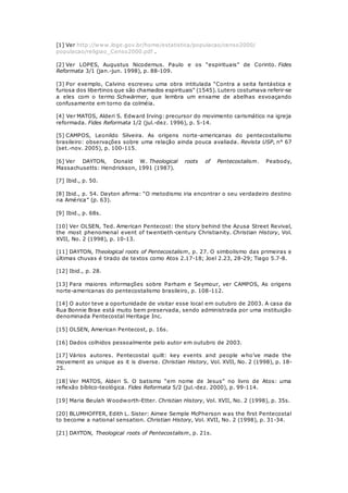 [1] Ver http://www.ibge.gov.br/home/estatistica/populacao/censo2000/ 
populacao/religiao_Censo2000.pdf . 
[2] Ver LOPES, Augustus Nicodemus. Paulo e os “espirituais” de Corinto. Fides 
Reformata 3/1 (jan.-jun. 1998), p. 88-109. 
[3] Por exemplo, Calvino escreveu uma obra intitulada “Contra a seita fantástica e 
furiosa dos libertinos que são chamados espirituais” (1545). Lutero costumava referir-se 
a eles com o termo Schwärmer, que lembra um enxame de abelhas esvoaçando 
confusamente em torno da colméia. 
[4] Ver MATOS, Alderi S. Edward Irving: precursor do movimento carismático na igreja 
reformada. Fides Reformata 1/2 (jul.-dez. 1996), p. 5-14. 
[5] CAMPOS, Leonildo Silveira. As origens norte-americanas do pentecostalismo 
brasileiro: observações sobre uma relação ainda pouca avaliada. Revista USP, n° 67 
(set.-nov. 2005), p. 100-115. 
[6] Ver DAYTON, Donald W. Theological roots of Pentecostalism. Peabody, 
Massachusetts: Hendrickson, 1991 (1987). 
[7] Ibid., p. 50. 
[8] Ibid., p. 54. Dayton afirma: “O metodismo iria encontrar o seu verdadeiro destino 
na América” (p. 63). 
[9] Ibid., p. 68s. 
[10] Ver OLSEN, Ted. American Pentecost: the story behind the Azusa Street Revival, 
the most phenomenal event of twentieth-century Christianity. Christian History, Vol. 
XVII, No. 2 (1998), p. 10-13. 
[11] DAYTON, Theological roots of Pentecostalism, p. 27. O simbolismo das primeiras e 
últimas chuvas é tirado de textos como Atos 2.17-18; Joel 2.23, 28-29; Tiago 5.7-8. 
[12] Ibid., p. 28. 
[13] Para maiores informações sobre Parham e Seymour, ver CAMPOS, As origens 
norte-americanas do pentecostalismo brasileiro, p. 108-112. 
[14] O autor teve a oportunidade de visitar esse local em outubro de 2003. A casa da 
Rua Bonnie Brae está muito bem preservada, sendo administrada por uma instituição 
denominada Pentecostal Heritage Inc. 
[15] OLSEN, American Pentecost, p. 16s. 
[16] Dados colhidos pessoalmente pelo autor em outubro de 2003. 
[17] Vários autores. Pentecostal quilt: key events and people who’ve made the 
movement as unique as it is diverse. Christian History, Vol. XVII, No. 2 (1998), p. 18- 
25. 
[18] Ver MATOS, Alderi S. O batismo “em nome de Jesus” no livro de Atos: uma 
reflexão bíblico-teológica. Fides Reformata 5/2 (jul.-dez. 2000), p. 99-114. 
[19] Maria Beulah Woodworth-Etter. Christian History, Vol. XVII, No. 2 (1998), p. 35s. 
[20] BLUMHOFFER, Edith L. Sister: Aimee Semple McPherson was the first Pentecostal 
to become a national sensation. Christian History, Vol. XVII, No. 2 (1998), p. 31-34. 
[21] DAYTON, Theological roots of Pentecostalism, p. 21s. 
 