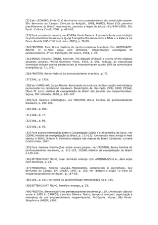 [22] Ver LÉONARD, Émile-G. O iluminismo num protestantismo de constituição recente. 
São Bernardo do Campo: Ciências da Religião, 1988; MATOS, Alderi S.Os pioneiros 
presbiterianos do Brasil: missionários, pastores e leigos do século 19 (1859-1900). São 
Paulo: Cultura Cristã, 2004, p. 461-63. 
[23] Para um estudo recente, ver RIVERA, Paulo Barrera. A reinvenção de uma tradição 
no protestantismo brasileiro: a Igreja Evangélica Brasileira entre a Bíblia e a Palavra de 
Deus. Revista USP n° 67 (set.-nov. 2005), p. 78-99. 
[24] FRESTON, Paul. Breve história do pentecostalismo brasileiro. Em: ANTONIAZZI, 
Alberto et al. Nem anjos nem demônios: interpretações sociológicas do 
pentecostalismo. 2ª ed. Petrópolis, RJ: Vozes, 1994, p. 70. 
[25] BRAGA, Erasmo; GRUBB, Kenneth. The Republic of Brazil: a survey of the religious 
situation. Londres: World Dominion Press, 1932, p. 69s. Todavia, as estatísticas 
fornecidas indicam que os pentecostais já representavam quase 10% da comunidade 
evangélica (p. 71, 141). 
[26] FRESTON, Breve história do pentecostalismo brasileiro, p. 72. 
[27] Ibid., p. 132s. 
[28] Ver CANÊLHAS, Jorge Alberto. Renovação carismática católica: opção metodológica 
pentecostal no catolicismo brasileiro. Dissertação de Mestrado, CPAJ, 2000; CÉSAR, 
Elben M. Lenz. História da evangelização do Brasil: dos jesuítas aos neopentecostais . 
Viçosa, MG: Ultimato, 2000, p. 143-147. 
[29] Para maiores informações, ver FRESTON, Breve história do pentecostalismo 
brasileiro, p. 100-109. 
[30] Ibid., p. 80s. 
[31] Ibid., p. 77. 
[32] Ibid., p. 86. 
[33] Ibid., p. 95. 
[34] Para outras informações sobre a Congregação Cristã e a Assembléia de Deus, ver 
CÉSAR, História da evangelização do Brasil, p. 113-122. Um estudo mais antigo e mais 
técnico é READ, William R. Fermento religioso nas massas do Brasil. Campinas: Livraria 
Cristã Unida, 1967. 
[35] Para maiores informações sobre esses grupos, ver FRESTON, Breve história do 
pentecostalismo brasileiro, p. 110-129; CÉSAR, História da evangelização do Brasil, 
p.129-142. 
[36] BITTENCOURT FILHO, José. Remédio amargo. Em: ANTONIAZZI et al., Nem anjos 
nem demônios, p. 24. 
[37] MENDONÇA, Antonio Gouvêa. Protestantes, pentecostais & ecumênicos. São 
Bernardo do Campo, SP: UMESP, 1997, p. 165; ver também a seção “O início do 
neopentecostalismo no Brasil”, p. 157-59. 
[38] Ibid., p. 161; ver ainda as características mencionadas na p. 165. 
[39] BITTENCOURT FILHO, Remédio amargo, p. 33. 
[40] FRESTON, Breve história do pentecostalismo brasileiro, p. 139. Um estudo clássico 
sobre a IURD é: CAMPOS, Leonildo Silveira. Teatro, templo e mercado: organização e 
marketing de um empreendimento neopentecostal. Petrópolis: Vozes; São Paulo: 
Simpósio e UMESP, 1997. 
 