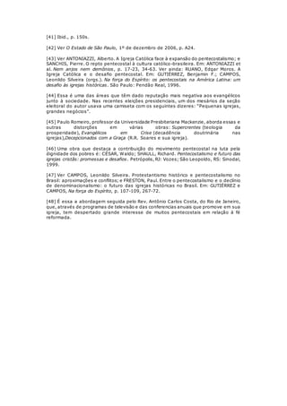 [41] Ibid., p. 150s. 
[42] Ver O Estado de São Paulo, 1º de dezembro de 2006, p. A24. 
[43] Ver ANTONIAZZI, Alberto. A Igreja Católica face à expansão do pentecostalismo; e 
SANCHIS, Pierre. O repto pentecostal à cultura católico-brasileira. Em: ANTONIAZZI et 
al. Nem anjos nem demônios, p. 17-23, 34-63. Ver ainda: RUANO, Edgar Moros. A 
Igreja Católica e o desafio pentecostal. Em: GUTIÉRREZ, Benjamin F.; CAMPOS, 
Leonildo Silveira (orgs.). Na força do Espírito: os pentecostais na América Latina: um 
desafio às igrejas históricas. São Paulo: Pendão Real, 1996. 
[44] Essa é uma das áreas que têm dado reputação mais negativa aos evangélicos 
junto à sociedade. Nas recentes eleições presidenciais, um dos mesários da seção 
eleitoral do autor usava uma camiseta com os seguintes dizeres: “Pequenas igrejas, 
grandes negócios”. 
[45] Paulo Romeiro, professor da Universidade Presbiteriana Mackenzie, aborda essas e 
outras distorções em várias obras: Supercrentes (teologia da 
prosperidade), Evangélicos em Crise (decadência doutrinária nas 
igrejas),Decepcionados com a Graça (R.R. Soares e sua igreja). 
[46] Uma obra que destaca a contribuição do movimento pentecostal na luta pela 
dignidade dos pobres é: CÉSAR, Waldo; SHAULL, Richard. Pentecostalismo e futuro das 
igrejas cristãs: promessas e desafios. Petrópolis, RJ: Vozes; São Leopoldo, RS: Sinodal, 
1999. 
[47] Ver CAMPOS, Leonildo Silveira. Protestantismo histórico e pentecostalismo no 
Brasil: aproximações e conflitos; e FRESTON, Paul. Entre o pentecostalismo e o declínio 
de denominacionalismo: o futuro das igrejas históricas no Brasil. Em: GUTIÉRREZ e 
CAMPOS, Na força do Espírito, p. 107-109, 267-72. 
[48] É essa a abordagem seguida pelo Rev. Antônio Carlos Costa, do Rio de Janeiro, 
que, através de programas de televisão e das conferencias anuais que promove em sua 
igreja, tem despertado grande interesse de muitos pentecostais em relação à fé 
reformada. 
