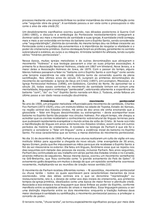 processo mediante uma crescente ênfase no caráter instantâneo da inteira santificação como 
uma “segunda obra da graça”. A santidade passou a ser vista como o pressuposto e não 
como o alvo da vida cristã.[9] 
Um desdobramento significativo ocorreu quando, nas décadas posteriores à Guerra Civil 
(1861-1865), o discurso e a simbologia do Pentecoste neotestamentário começaram a 
dominar cada vez mais o movimento de santidade e suas igrejas. A santidade cristã começou 
mais e mais a ser entendida em termos do batismo com o Espírito Santo, sendo considerada 
uma “segunda bênção”, distinta da conversão. Ao mesmo tempo deu-se ênfase crescente ao 
Pentecoste como o arquétipo dos avivamentos e à importância de resgatar a vitalidade e o 
poder do cristianismo primitivo. Outros destaques foram as profecias, geralmente no sentido 
sobrenatural e extático, as curas e os milagres. A hinódia também foi afetada, tendo surgido 
vários “hinários pentecostais”. 
Nessa época, muitas igrejas metodistas e de outras denominações que abraçaram o 
movimento “holiness” e sua teologia passaram a criar as suas próprias associações. A 
primeira foi a Associação Nacional Holiness, criada em 1867 em Vineland, Nova Jersey, e a 
maior delas a Associação Holiness de Iowa, de 1879. Com o passar do tempo, alguns 
líderes holiness passaram a falar no “batismo com o Espírito Santo e com fogo” como sendo 
uma terceira experiência na vida cristã, distinta tanto da conversão quanto da plena 
santificação. Nos últimos anos do século 19, surgiram as primeiras denominações do 
movimento de santidade: a Igreja de Deus em Cristo (1897), em Lexington, Mississipi, e a 
Igreja Pentecostal Holiness (1898), em Goldsboro, Carolina do Norte. Ao aproximar-se o 
século 20, todas essas correntes do movimento de santidade tinham em comum uma 
mentalidade, linguagem e simbologia “pentecostal”, valorizando altamente a experiência do 
batismo “com”, “do” ou “no” Espírito Santo narrada em Atos 2. Todavia, ainda faltava um 
último passo a ser dado nessa evolução doutrinária. 
3. Primórdios do movimento pentecostal 
No ano de 1900, um pregador metodista influenciado pelo movimento de santidade, Charles 
Fox Parham (1873-1929), criou um instituto bíblico na cidade de Topeka, Estado do Kansas, 
na região central dos Estados Unidos. Há cerca de dez anos ele vinha ensinando que a 
glossolalia – falar em línguas desconhecidas ou estrangeiras – devia acompanhar esse 
batismo no Espírito Santo tão popular nos círculos holiness. Por algum tempo, ele chegou a 
acreditar que os crentes receberiam o conhecimento sobrenatural de línguas terrenas para 
que pudessem rapidamente evangelizar o mundo antes da volta de Cristo. Já havia oco rrido 
a manifestação de línguas em anos anteriores nos Estados Unidos, assim como em outros 
períodos da história do cristianismo. A novidade na teologia de Parham é que ele foi o 
primeiro a considerar o “falar em línguas” como a evidência inicial do batismo no Espírito 
Santo. Foi essa característica que se tornou a marca distintiva do movimento pentecostal. 
No dia 31 de dezembro de 1900, Parham e seus alunos realizaram um culto de vigília em seu 
instituto bíblico para aguardar a chegada do novo século. Uma evangelista de 30 anos, 
Agnes Ozman, pediu que lhe impusessem as mãos para que ela recebesse o Espírito Santo a 
fim de ser missionária no exterior. Ela falou em línguas, fenômeno esse que se repetiu nos 
dias seguintes com metade das pessoas da escola, inclusive Parham. Nos anos seguintes, 
Parham deu continuidade ao seu trabalho em várias partes dos Estados Unidos e no Canadá, 
atraindo milhares de seguidores. Nessa mesma época, ocorreu um movimento semelhante 
na Grã-Bretanha, que ficou conhecido como “o gra nde avivamento do País de Gales”. O 
avivamento galês despertou em muitos o desejo de que um episódio semelhante ocorresse 
novamente, multiplicando-se as reuniões de oração nesse sentido.[10] 
O movimento de Parham recebeu diferentes nomes – fé apostólica, movimento pentecostal 
ou chuva tardia – todos os quais apontavam para características marcantes da nova 
cosmovisão. Uma das idéias centrais era o que se denomina “repristinação” ou 
restauracionismo, isto é, o desejo de voltar aos dias iniciais do cristianismo, aos primeiros 
tempos da igreja primitiva, idealizados como uma época de maior fervor e plenitude cristã. 
Associada a isso estava a nova linguagem que dava ênfase ao poder do Espírito, conforme 
manifesto entre os apóstolos através de sinais e maravilhas. Essa linguagem passou a ser 
uma distinção importante entre os dois movimentos: enquanto a tradição holiness dava 
maior destaque à santidade ou santificação, o movimento pentecostal passou a privilegiar o 
conceito de poder. 
O terceiro nome, “chuva tardia”, se tornou especialmente significativo porque por meio dele 
 