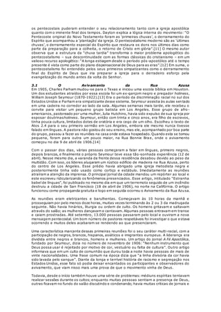 os pentecostais puderam entender o seu relacionamento tanto com a igreja apostólica 
quanto com o iminente final dos tempos. Dayton explica a lógica interna do movimento: “O 
Pentecoste original do Novo Testamento foram as ‘primeiras chuvas’, o derramamento do 
Espírito que acompanhou a ‘plantação’ da igreja. O pentecostalismo moderno são as ‘últimas 
chuvas’, o derramamento especial do Espírito que restaura os dons nos últimos dias como 
parte da preparação para a colheita, o retorno de Cristo em glória”.[11] O mesmo autor 
observa que a estrutura da “chuva tardia” transforma o maior problema apologético do 
pentecostalismo – sua descontinuidade com as formas clássicas do cristianismo – em um 
valioso recurso apologético: “A longa estiagem desde o período pós -apostólico até o tempo 
presente é vista como parte do plano dispensacional de Deus para as eras”.[12] Em suma, o 
pentecostalismo foi entendido pelos seus primeiros simpatizantes como o derramamento 
final do Espírito de Deus que iria preparar a igreja para o derradeiro esforço pela 
evangelização do mundo antes da volta do Senhor. 
3.1 O Avivamento da Rua Azusa 
Em 1905, Charles Parham mudou-se para o Texas e iniciou uma escola bíblica em Houston. 
Um dos estudantes atraídos por essa escola foi um ex-garçom negro e pregador holiness, 
William Joseph Seymour (1870-1922).[13] Era o período da discriminação racial no sul dos 
Estados Unidos e Parham era simpatizante desse sistema. Seymour assistia às aulas sentado 
em uma cadeira no corredor ao lado da sala. Algumas semanas mais tarde, ele recebeu o 
convite para visitar um pequeno grupo batista em Los Angeles. Esse grupo de afro - 
americanos, pastoreado por uma mulher, Julia Hutchins, havia sido expulso de sua igreja por 
esposar doutrinasholiness. Seymour, então com trinta e cinco anos, era filho de escravos, 
tinha pouca cultura, limitados dotes de oratória e era cego de um olho. Escolheu o texto de 
Atos 2.4 para o seu primeiro sermão em Los Angeles, embora ele mesmo nunca tivesse 
falado em línguas. A pastora não gostou do seu ensino, mas ele, acompanhado por boa parte 
do grupo, passou a fazer as reuniões na casa onde estava hospedado. Quando esta se tornou 
pequena, foram para outra um pouco maior, na Rua Bonnie Brae, onde o avivamento 
começou no dia 9 de abril de 1906.[14] 
Com o passar dos dias, várias pessoas começaram a falar em línguas, primeiro negros, 
depois brancos, e finalmente o próprio Seymour teve essa tão-sonhada experiência (12 de 
abril). Nesse mesmo dia, a varanda da frente dessa residência desabou devido ao peso da 
multidão. Com isso, os líderes alugaram um rústico edifício de madeira na Rua Azusa, perto 
do centro de Los Angeles. Esse prédio havia abrigado uma igreja metodista negra e 
posteriormente tinha sido usado como cortiço e estábulo. Imediatamente as reuniões 
atraíram a atenção da imprensa. O principal jornal da cidade mandou um repórter ao local e 
este escreveu ridicularizando os fenômenos presenciados. Esse artigo, intitulado “Estranha 
babel de línguas”, foi publicado no mesmo dia em que um terremoto seguido de um incêndio 
destruiu a cidade de San Francisco (18 de abril de 1906), no norte na Califórnia. O artigo 
funcionou como propaganda gratuita e logo em seguida ocorreu o Avivamento da Rua Azusa. 
As reuniões eram eletrizantes e barulhentas. Começavam às 10 horas da manhã e 
prosseguiam por pelo menos doze horas, muitas vezes terminando às 2 ou 3 da madrugada 
seguinte. Não havia hinários, liturgia ou ordem de culto. Os homens gritavam e saltavam 
através do salão; as mulheres dançavam e cantavam. Algumas pessoas entravam em transe 
e caiam prostradas. Até setembro, 13.000 pessoas passaram pelo local e ouviram a nova 
mensagem pentecostal. Um bom número de pastores respeitáveis foi investigar o que e stava 
ocorrendo e muitos deles acabaram se rendendo ao que presenciaram. 
Uma característica marcante dessas primeiras reuniões foi o seu caráter multi-racial, com a 
participação de negros, brancos, hispanos, asiáticos e imigrantes europeus. A liderança era 
dividida entre negros e brancos, homens e mulheres. Um artigo do jornal A Fé Apostólica, 
fundado por Seymour, dizia no número de novembro de 1906: “Nenhum instrumento que 
Deus possa usar é rejeitado por motivo de cor, vestuário ou falta de cultura”. Ou tro artigo 
informava que em um culto de comunhão que durou toda a noite havia pessoas de mais de 
vinte nacionalidades. Uma frase comum na época dizia que “a linha divisória da cor havia 
sido lavada pelo sangue”. Diante da longa e terrível história de racismo e segregação nos 
Estados Unidos, esse fato só podia deixar encantados os participantes e observadores do 
avivamento, que viam nisso mais uma prova de que o movimento vinha de Deus. 
Todavia, desde o início também houve uma série de problemas: médiuns espíritas tentavam 
realizar sessões durante os cultos; enquanto muitas pessoas sentiam a presença de Deus, 
outras ficavam no fundo do salão discutindo e condenando; havia muitas críticas de jornais e 
 