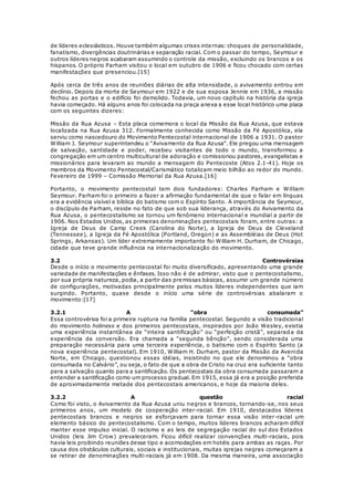 de líderes eclesiásticos. Houve também algumas crises internas: choques de personalidade, 
fanatismo, divergências doutrinárias e separação racial. Com o passar do tempo, Seymour e 
outros líderes negros acabaram assumindo o controle da missão, excluindo os brancos e os 
hispanos. O próprio Parham visitou o local em outubro de 1906 e ficou chocado com certas 
manifestações que presenciou.[15] 
Após cerca de três anos de reuniões diárias de alta intensidade, o avivamento entrou em 
declínio. Depois da morte de Seymour em 1922 e de sua esposa Jennie em 1936, a missão 
fechou as portas e o edifício foi demolido. Todavia, um novo capítulo na história da igreja 
havia começado. Há alguns anos foi colocada na praça anexa a esse local histórico uma placa 
com os seguintes dizeres: 
Missão da Rua Azusa – Esta placa comemora o local da Missão da Rua Azusa, que estava 
localizada na Rua Azusa 312. Formalmente conhecida como Missão da Fé Apostólica, ela 
serviu como nascedouro do Movimento Pentecostal internacional de 1906 a 1931. O pastor 
William J. Seymour superintendeu o “Avivamento da Rua Azusa”. Ele pregou uma mensagem 
de salvação, santidade e poder, recebeu visitantes de todo o mundo, transformou a 
congregação em um centro multicultural de adoração e comissionou pastores, evangelistas e 
missionários para levaram ao mundo a mensagem do Pentecoste (Atos 2.1-41). Hoje os 
membros da Movimento Pentecostal/Carismático totalizam meio bilhão ao redor do mundo. 
Fevereiro de 1999 – Comissão Memorial da Rua Azusa.[16] 
Portanto, o movimento pentecostal tem dois fundadores: Charles Parham e William 
Seymour. Parham foi o primeiro a fazer a afirmação fundamental de que o falar em línguas 
era a evidência visível e bíblica do batismo com o Espírito Santo. A importância de Seymour, 
o discípulo de Parham, reside no fato de que sob sua liderança, através do Avivamento da 
Rua Azusa, o pentecostalismo se tornou um fenômeno internacional e mundial a partir de 
1906. Nos Estados Unidos, as primeiras denominações pentecostais foram, entre outras: a 
Igreja de Deus de Camp Creek (Carolina do Norte), a Igreja de Deus de Cleveland 
(Tennessee), a Igreja da Fé Apostólica (Portland, Oregon) e as Assembléias de Deus (Hot 
Springs, Arkansas). Um líder extremamente importante foi William H. Durham, de Chicago, 
cidade que teve grande influência na internacionalização do movimento. 
3.2 Controvérsias 
Desde o início o movimento pentecostal foi muito diversificado, apresentando uma grande 
variedade de manifestações e ênfases. Isso não é de admirar, visto que o pentecostalismo, 
por sua própria natureza, podia, a partir das premissas básicas, assumir um grande número 
de configurações, motivadas principalmente pelos muitos líderes independentes que iam 
surgindo. Portanto, quase desde o início uma série de controvérsias abalaram o 
movimento:[17] 
3.2.1 A “obra consumada” 
Essa controvérsia foi a primeira ruptura na família pentecostal. Segundo a visão tradicional 
do movimento holiness e dos primeiros pentecostais, inspirados por João Wesley, existia 
uma experiência instantânea de “inteira santificação” ou “perfeição cristã”, separada da 
experiência da conversão. Era chamada a “segunda bênção”, sendo considerada uma 
preparação necessária para uma terceira experiência, o batismo com o Espírito Santo (a 
nova experiência pentecostal). Em 1910, William H. Durham, pastor da Missão da Avenida 
Norte, em Chicago, questionou essas idéias, insistindo no que ele denominou a “obra 
consumada no Calvário”, ou seja, o fato de que a obra de Cristo na cruz era suficiente tanto 
para a salvação quanto para a santificação. Os pentecostais da obra consumada passaram a 
entender a santificação como um processo gradual. Em 1915, essa já era a posição preferida 
de aproximadamente metade dos pentecostais americanos, e hoje da maioria deles. 
3.2.2 A questão racial 
Como foi visto, o Avivamento da Rua Azusa uniu negros e brancos, tornando-se, nos seus 
primeiros anos, um modelo de cooperação inter-racial. Em 1910, destacados líderes 
pentecostais brancos e negros se esforçavam para tornar essa visão inter-racial um 
elemento básico do pentecostalismo. Com o tempo, muitos líderes brancos acharam difícil 
manter esse impulso inicial. O racismo e as leis de segregação racial do sul dos Estados 
Unidos (leis Jim Crow) prevaleceram. Ficou difícil realizar convenções multi-raciais, pois 
havia leis proibindo reuniões desse tipo e acomodações em hotéis para ambas as raças. Por 
causa dos obstáculos culturais, sociais e institucionais, muitas igrejas negras começaram a 
se retirar de denominações multi-raciais já em 1908. Da mesma maneira, uma associação 
 