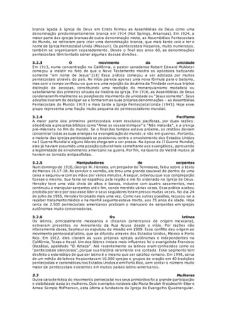 branca ligada à Igreja de Deus em Cristo formou as Assembléias de Deus como uma 
denominação predominantemente branca em 1914 (Hot Springs, Arkansas). Em 1924, a 
maior parte das igrejas brancas de outra denominação mista, as Assembléias Pentecostais 
do Mundo, se retiraram para criar uma denominação branca, que mais tarde veio a ter o 
nome de Igreja Pentecostal Unida (Missouri). Os pentecostais hispanos, muito numerosos, 
também se organizaram separadamente. Desde o final dos anos 60, as denominações 
pentecostais têm tentado sanar algumas dessas divisões. 
3.2.3 O movimento da unicidade 
Em 1913, numa concentração na Califórnia, o pastor canadense Robert Edward McAlister 
começou a insistir no fato de que o Novo Testamento mostra os apóstolos batizando 
somente “em nome de Jesus”.[18] Essa prática começou a ser adotada por muitos 
pentecostais através do país. No início parecia apenas uma nova fórmula para o batismo, 
mas com o tempo verificou-se que era uma rejeição da doutrina da Trindade com sua tríplice 
distinção de pessoas, constituindo uma reedição do monarquianismo modalista ou 
sabelianiamo dos primeiros séculos da história da igreja. Em 1916, as Assembléias de Deus 
condenaram formalmente as posições do movimento de unicidade ou “Jesus somente”. Seus 
adeptos tiveram de desligar-se e formaram as suas próprias denominações – as Assembléias 
Pentecostais do Mundo 1919) e mais tarde a Igreja Pentecostal Unida (1945). Hoje esse 
grupo representa uma fração muito pequena do pentecostalismo mundial. 
3.2.4 Pacifismo 
A maior parte dos primeiros pentecostais eram resolutos pacifistas, por duas razões: 
obediência a preceitos bíblicos como “Amai os vossos inimigos” e “Não matarás”, e a crença 
pré-milenista no fim do mundo. Se o final dos tempos estava próximo, os cristãos deviam 
concentrar todas as suas energias na evangelização do mundo, e não em guerras. Portanto, 
a maioria das igrejas pentecostais se posicionou contra o envolvimento dos Estados Unidos 
na I Guerra Mundial e alguns líderes chegaram a ser presos. Na época da II Guerra Mundial, 
eles já haviam assumido uma posição cultural mais semelhante aos evangélicos, aprovando 
a legitimidade de envolvimento americano na guerra. Por fim, na Guerra do Vietnã muitos já 
haviam se tornado antipacifistas. 
3.2.5 Manipuladores de serpentes 
Num domingo de 1910, George W. Hensley, um pregador do Tennessee, falou sobre o texto 
de Marcos 16.17-18. Ao concluir o sermão, ele tirou uma grande cascavel de dentro de uma 
caixa e segurou-a com as mãos por vários minutos. A seguir, ordenou que sua congregação 
fizesse o mesmo. Sua fama se espalhou pela região e ele foi ordenado na Igreja de Deus. 
Hensley teve uma vida cheia de altos e baixos, inclusive com quatro casamentos, mas 
continuou a manipular serpentes até o fim, sendo mordido várias vezes. Essa prática acabou 
proibida por lei e por isso esse líder e seus seguidores foram presos muitas vezes. No dia 24 
de julho de 1955, Hensley foi picado mais uma vez. Como nas outras ocasiões, recusou-se a 
receber tratamento médico e na manhã seguinte estava morto, aos 75 anos de idade. Hoje 
cerca de 2.500 pentecostais americanos praticam o manuseio de serpentes em igrejas 
autônomas muito conservadoras. 
3.2.6 Os latinos 
Os latinos, principalmente mexicanos e chicanos (americanos de origem mexicana), 
estiveram presentes no Avivamento da Rua Azusa desde o início. Por razões não 
inteiramente claras, Seymour os expulsou da missão em 1909. Esse conflito deu origem ao 
movimento pentecostal latino, que se difundiu através dos Estados Unidos, México e Porto 
Rico. Em 1912, eles criaram as suas próprias igrejas autônomas e independentes na 
Califórnia, Texas e Havaí. Um dos líderes iniciais mais influentes foi o evangelista Francisco 
Olazábal, apelidado “El Azteca”. Até recentemente os latinos eram conhecidos como os 
“pentecostais silenciosos”, porque sua história raramente era contada. Esse segmento tem 
desfeito o estereótipo de que ser latino é o mesmo que ser católico romano. Em 1998, cerca 
de um milhão de latinos freqüentavam 10.000 igrejas e grupos de oração em 40 tradições 
pentecostais e carismáticas nos Estados Unidos e em Porto Rico, sem contar o número muito 
maior de pentecostais existentes em muitos países latino-americanos. 
3.3 Mulheres 
Outra característica do movimento pentecostal nos seus primórdios foi a grande participação 
e visibilidade dada às mulheres. Dois exemplos notáveis são Maria Beulah Woodworth-Etter e 
Aimee Semple McPherson, esta última a fundadora da Igreja do Evangelho Quadrangular. 
 