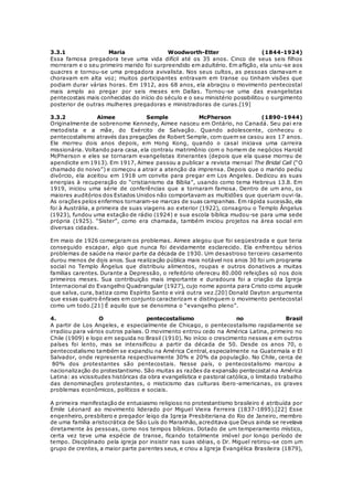 3.3.1 Maria Woodworth-Etter (1844-1924) 
Essa famosa pregadora teve uma vida difícil até os 35 anos. Cinco de seus seis filhos 
morreram e o seu primeiro marido foi surpreendido em adultério. Em aflição, ela uniu-se aos 
quacres e tornou-se uma pregadora avivalista. Nos seus cultos, as pessoas clamavam e 
choravam em alta voz; muitos participantes entravam em transe ou tinham visões que 
podiam durar várias horas. Em 1912, aos 68 anos, ela abraçou o movimento pentecostal 
mais amplo ao pregar por seis meses em Dallas. Tornou-se uma das evangelistas 
pentecostais mais conhecidas do início do século e o seu ministério possibilitou o surgimento 
posterior de outras mulheres pregadoras e ministradoras de curas.[19] 
3.3.2 Aimee Semple McPherson (1890-1944) 
Originalmente de sobrenome Kennedy, Aimee nasceu em Ontário, no Canadá. Seu pai era 
metodista e a mãe, do Exército de Salvação. Quando adolescente, conheceu o 
pentecostalismo através das pregações de Robert Semple, com quem se casou aos 17 anos. 
Ele morreu dois anos depois, em Hong Kong, quando o casal iniciava uma carreira 
missionária. Voltando para casa, ela contraiu matrimônio com o homem de negócios Harold 
McPherson e eles se tornaram evangelistas itinerantes (depois que ela quase morreu de 
apendicite em 1913). Em 1917, Aimee passou a publicar a revista mensal The Bridal Call (“O 
chamado do noivo”) e começou a atrair a atenção da imprensa. Depois que o marido pediu 
divórcio, ela aceitou em 1918 um convite para pregar em Los Angeles. Dedicou as suas 
energias à recuperação do “cristianismo da Bíblia”, usando como tema Hebreus 13.8. Em 
1919, iniciou uma série de conferências que a tornaram famosa. Dentro de um ano, os 
maiores auditórios dos Estados Unidos não comportavam as multidões que queriam ouvi-la. 
As orações pelos enfermos tornaram-se marcas de suas campanhas. Em rápida sucessão, ela 
foi à Austrália, a primeira de suas viagens ao exterior (1922), consagrou o Templo Ângelus 
(1923), fundou uma estação de rádio (1924) e sua escola bíblica mudou-se para uma sede 
própria (1925). “Sister”, como era chamada, também iniciou projetos na área social em 
diversas cidades. 
Em maio de 1926 começaram os problemas. Aimee alegou que foi seqüestrada e que teria 
conseguido escapar, algo que nunca foi devidamente esclarecido. Ela enfrentou sérios 
problemas de saúde na maior parte da década de 1930. Um desastroso terceiro casamento 
durou menos de dois anos. Sua realização pública mais notável nos anos 30 foi um programa 
social no Templo Ângelus que distribuiu alimentos, roupas e outros donativos a muitas 
famílias carentes. Durante a Depressão, o refeitório ofereceu 80.000 refeições só nos dois 
primeiros meses. Sua contribuição mais importante e duradoura foi a criação da Igreja 
Internacional do Evangelho Quadrangular (1927), cujo nome aponta para Cristo como aquele 
que salva, cura, batiza como Espírito Santo e virá outra vez.[20] Donald Dayton argumenta 
que essas quatro ênfases em conjunto caracterizam e distinguem o movimento pentecostal 
como um todo.[21] É aquilo que se denomina o “evangelho pleno”. 
4. O pentecostalismo no Brasil 
A partir de Los Angeles, e especialmente de Chicago, o pentecostalismo rapidamente se 
irradiou para vários outros países. O movimento entrou cedo na América Latina, primeiro no 
Chile (1909) e logo em seguida no Brasil (1910). No início o crescimento nesses e em outros 
países foi lento, mas se intensificou a partir da década de 50. Desde os anos 70, o 
pentecostalismo também se expandiu na América Central, especialmente na Guatemala e El 
Salvador, onde representa respectivamente 30% e 20% da população. No Chile, cerca de 
80% dos protestantes são pentecostais. Nesse país, o pentecostalismo marcou a 
nacionalização do protestantismo. São muitas as razões da expansão pentecostal na América 
Latina: as vicissitudes históricas da obra evangelística e pastoral católica, o limitado trabalho 
das denominações protestantes, o misticismo das culturas ibero-americanas, os graves 
problemas econômicos, políticos e sociais. 
A primeira manifestação de entusiasmo religioso no protestantismo brasileiro é atribuída por 
Émile Léonard ao movimento liderado por Miguel Vieira Ferreira (1837-1895).[22] Esse 
engenheiro, presbítero e pregador leigo da Igreja Presbiteriana do Rio de Janeiro, membro 
de uma família aristocrática de São Luís do Maranhão, acreditava que Deus ainda se revelava 
diretamente às pessoas, como nos tempos bíblicos. Dotado de um temperamento místico, 
certa vez teve uma espécie de transe, ficando totalmente imóvel por longo período de 
tempo. Disciplinado pela igreja por insistir nas suas idéias, o Dr. Miguel retirou-se com um 
grupo de crentes, a maior parte parentes seus, e criou a Igreja Evangélica Brasileira (1879), 
 