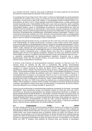 que subsiste até hoje. Todavia, esse grupo é diferente em vários aspectos do movimento 
pentecostal surgido algumas décadas mais tarde.[23] 
O sociólogo Paul Freston fala sobre “três ondas” ou fases de implantação do pentecostalismo 
no Brasil.[24] A primeira onda, ainda nos primeiros anos do movimento pentecostal norte - 
americano, trouxe para o país duas igrejas: a Congregação Cristã no Brasil (1910) e as 
Assembléias de Deus (1911). Essas igrejas dominaram amplamente o campo pentecostal 
durante quarenta anos. A Assembléia de Deus foi a que mais se expandiu, tanto numérica 
quanto geograficamente. A Congregação Cristã, após um período em que ficou limitada à 
comunidade italiana, sentiu a necessidade de assegurar sua sobrevivência por meio do 
trabalho entre os brasileiros. É interessante o fato de que, quando chegaram os primeiros 
pentecostais, todas as denominações históricas já haviam se implantado no país: anglicanos, 
luteranos, congregacionais, presbiterianos, metodistas, batistas e episcopais. Todavia, o seu 
crescimento havia sido modesto. Em 1931, fazendo um levantamento sobre o protestantismo 
nacional, Erasmo Braga ironicamente dedicou apenas umas poucas linhas à Assembléia de 
Deus e nem se referiu à Congregação Cristã no Brasil.[25] 
A segunda onda pentecostal ocorreu na década de 50 e início dos anos 60, quando houve 
uma fragmentação do campo pentecostal e surgiram, entre muitos outros, três grandes 
grupos ainda ligados ao pentecostalismo clássico: Igreja do Evangelho Quadrangular (1951), 
Igreja Evangélica Pentecostal O Brasil para Cristo (1955) e Igreja Pentecostal Deus é Amor 
(1962), todas voltadas de modo especial para a cura divina. Essa segunda onda coincidiu 
com o aumento do processo de urbanização do país e o crescimento acelerado das grandes 
cidades. Freston argumenta que o estopim dessa nova fase foi a chegada da Igreja 
Quadrangular com os seus métodos arrojados, forjados no berço dos modernos meios de 
comunicação de massa, a Califórnia.[26] Esse período revela uma tendência digna de nota – 
a crescente nacionalização do pentecostalismo brasileiro. Enquanto que a Igreja 
Quadrangular ainda veio dos Estados Unidos, as outras duas surgidas na mesma época 
tiveram raízes integralmente brasileiras. 
A terceira onda histórica do pentecostalismo brasileiro começou no final dos anos 70 e 
ganhou força na década de 80, com o surgimento das igrejas denominadas 
“neopentecostais”, com sua forte ênfase na teologia da prosperidade. Sua representante 
máxima é a Igreja Universal do Reino de Deus (1977), mas existem outros grupos 
significativos como a Igreja Internacional da Graça de Deus (1980), Igreja Renascer em 
Cristo, Comunidade Sara Nossa Terra, Igreja Paz e Vida, Comunidades Evangélicas e muitas 
outras. Assim como a ênfase da primeira onda foi o batismo com o Espírito Santo e o 
conseqüente falar em línguas, a da segunda onda foi a cura e a da terceira, o exorcismo e 
mensagem da prosperidade. Uma importante precursora dos grupos neopentecostais foi a 
Igreja de Nova Vida, fundada pelo canadense “bispo” Robert McAllister, que rompeu com a 
Assembléia de Deus em 1960. Essa igreja foi pioneira de um pentecostalismo de classe 
média, menos legalista, e investiu muito na mídia. Foi também a primeira igreja pentecostal 
a adotar o episcopado no Brasil. Sua maior contribuição foi o treinamento de futuros líderes 
como Edir Macedo e seu cunhado Romildo R. Soares.[27] 
Outros grupos pentecostais e neopentecostais brasileiros resultaram da chamada “renovação 
carismática”. Esse movimento surgiu nos Estados Unidos no início dos anos 60, com a 
ocorrência de fenômenos pentecostais nas igrejas protestantes históricas e também na 
Igreja Católica Romana.[28] No Brasil, a “renovação” produziu divisões em quase todas as 
denominações mais antigas, com o surgimento de grupos como a Igreja Batista Nacional, a 
Igreja Metodista Wesleyana e a Igreja Presbiteriana Renovada. Essa adoção de crenças e 
práticas carismáticas, principalmente na área do culto, continua afetando em maio r ou 
menor grau as denominações tradicionais até hoje. A esta altura, é oportuno considerar 
alguns representantes significativos do pentecostalismo brasileiro. 
4.1 Congregação Cristã no Brasil 
As duas igrejas pioneiras do pentecostalismo brasileiro tiveram sua origem em Chicago, 
através do ministério de William H. Durham (1873-1912), que fundou em 1907 a Missão da 
Avenida Norte (North Avenue Mission). Um dos seus discípulos foi o italiano Luigi Francescon 
(1866-1964), que havia emigrado para os Estados Unidos em 1890. Em Chicago, ele se 
converteu ao evangelho e foi um dos fundadores da Igreja Presbiteriana Italiana daquela 
cidade. Em 1903, foi batizado por imersão e passou a reunir-se com um grupo holiness, até 
descobrir a mensagem pentecostal na igreja do pastor Durham. Foi batizado com o Espírito 
Santo em 1907 e recebeu uma profecia de Durham para que levasse a mensagem 
 