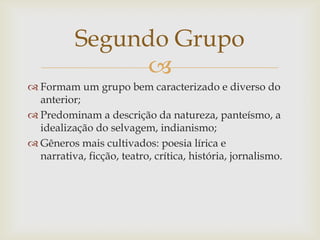 
 Formam um grupo bem caracterizado e diverso do
anterior;
 Predominam a descrição da natureza, panteísmo, a
idealização do selvagem, indianismo;
 Gêneros mais cultivados: poesia lírica e
narrativa, ficção, teatro, crítica, história, jornalismo.
Segundo Grupo
 