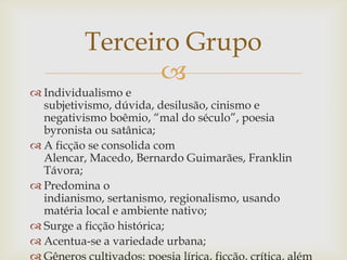 
 Individualismo e
subjetivismo, dúvida, desilusão, cinismo e
negativismo boêmio, “mal do século”, poesia
byronista ou satânica;
 A ficção se consolida com
Alencar, Macedo, Bernardo Guimarães, Franklin
Távora;
 Predomina o
indianismo, sertanismo, regionalismo, usando
matéria local e ambiente nativo;
 Surge a ficção histórica;
 Acentua-se a variedade urbana;
Terceiro Grupo
 